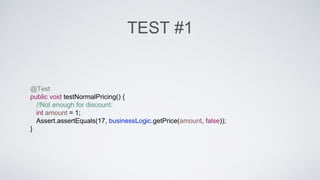 TEST #1 
@Test 
public void testNormalPricing() { 
//Not enough for discount: 
int amount = 1; 
Assert.assertEquals(17, businessLogic.getPrice(amount, false)); 
} 
 