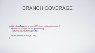BRANCH COVERAGE 
public int getPrice(int amountOfThings, boolean coupon) { 
if (amountOfThings >= 20 || coupon) { 
return amountOfThings * 15; 
} 
return amountOfThings * 17; 
} 
 