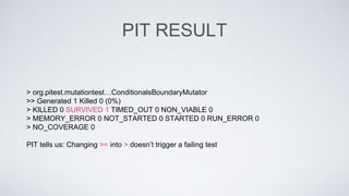 PIT RESULT 
> org.pitest.mutationtest…ConditionalsBoundaryMutator 
>> Generated 1 Killed 0 (0%) 
> KILLED 0 SURVIVED 1 TIMED_OUT 0 NON_VIABLE 0 
> MEMORY_ERROR 0 NOT_STARTED 0 STARTED 0 RUN_ERROR 0 
> NO_COVERAGE 0 
PIT tells us: Changing >= into > doesn’t trigger a failing test 
 