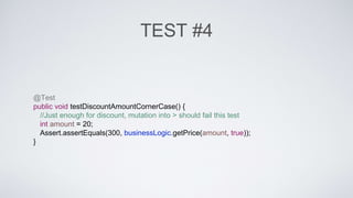 TEST #4 
@Test 
public void testDiscountAmountCornerCase() { 
//Just enough for discount, mutation into > should fail this test 
int amount = 20; 
Assert.assertEquals(300, businessLogic.getPrice(amount, true)); 
} 
 