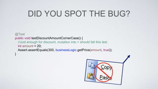DID YOU SPOT THE BUG? 
@Test 
public void testDiscountAmountCornerCase() { 
//Just enough for discount, mutation into > should fail this test 
int amount = 20; 
Assert.assertEquals(300, businessLogic.getPrice(amount, true)); 
} 
 