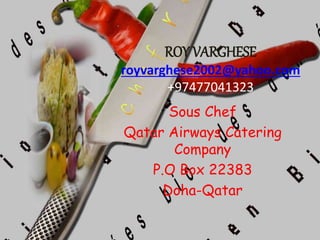 ROY VARGHESE
royvarghese2002@yahoo.com
+97477041323
Sous Chef
Qatar Airways Catering
Company
P.O Box 22383
Doha-Qatar
 