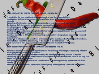 2005-2007 CHEF DE PARTIE CARNIVAL CRUISE LINES (U.S.A)
Promoted to the next position in the department to hold the responsibilities.
Introducing training programmes for the staff and given on job training to different work related
subjects.
Designing effective store communication procedures to ensure smooth operations.
Conducting daily inventories and preparing consumption reports.
Investigating and understanding weekly wastage issues, producing a user friendly guide, and
monitoring the same.
Staff scheduling and time updating helped to learn all related possibilities in time management.
Trained and certified in crowd management.
Excellent potential in different airline auditing and to achieve the products as per their required
specification.
Supported in all restaurant operations of the catering like outside parties and banquet functions.
Nominated as one of the best employ of the month in the entire unit.
Good exposure in time management in attaining the daily meals of 35000 per day.
2004-2005 DEMI CHEF DE PARTIE CARNIVAL CRUISELINES (U.S.A)
Performed excellent in cruise line operations and have enough knowledge on executing 3000 hot
meals pre plated in every day operations.
As Caribbean and European oriented business, the knowledge in verity exceeds to no limit.
Developing my career in the professional way trained in different food related areas in the ship that
helped out in future operations.
Managing and developing good store co ordinations in achieving monthly inventories and stock
keeping.
Handling all food complaints by studying, investigating and suggesting corrective action plans.
 