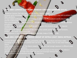 2002-2004 COMMIS CHEF SAUDI ARABIAN AIRLINES CATERING (K.S.A)
Worked as Commis Chef with Saudi Arabian Airlines Catering Riyadh.
Achieved good knowledge on flight catering and different processing methods in the unit to achieve the
flight standards.
As food related profession have good knowledge on H. A. C. C. P procedures and its documentation
and the implementation in all related areas.
Have accountability for I.S.O standards and procedures as the products prepared in the standardized
procedures.
Excellent potential in different airline auditing and to achieve the products as per their required
specification.
Supported in all restaurant operations of the catering like outside parties and banquet functions.
Employ of the month in the entire unit.
Good exposure in time management in attaining the daily meals of 35000 per day.
1996-2002 COMMIS I THE OBEROI GROUP OF HOTELS (EAST INDIA HOTELS)
Achieved all basic standards of cooking, processing, and storing of products and have a wide
knowledge on different types of cuisines from one of the major leading chain of east India hotels, The
Oberoi.
Initial member to open one of The Oberoi property in India and had enough exposure in different areas
of hotel and restaurant operations.
Exposure in menu planning and food costing and to verify and study on the local market criteria in
planning the menu for the hotel which leads the food and beverage revenue high.
Good exposure in bulk productions and banquet operations.
 