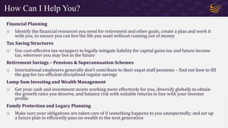 Copyright
©
2021
Roy
Walker
Financial Planning
o Identify the financial resources you need for retirement and other goals, create a plan and work it
with you, to ensure you can live the life you want without running out of money
Tax Saving Structures
o Use cost-effective tax-wrappers to legally mitigate liability for capital gains tax and future income
tax, wherever you may live in the future
Retirement Savings – Pensions & Superannuation Schemes
o International employers generally don’t contribute to their expat staff pensions – find out how to fill
the gap for tax-efficient disciplined regular savings
Lump Sum Investing and Wealth Management
o Get your cash and investment assets working more effectively for you, diversify globally to obtain
the growth rates you deserve, and balance risk with suitable returns in line with your investor
profile
Family Protection and Legacy Planning
o Make sure your obligations are taken care of if something happens to you unexpectedly; and set up
a future plan to efficiently pass on wealth to the next generation
How Can I Help You?
 