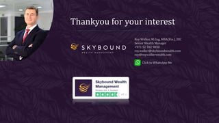 Thankyou for your interest
Roy Walker, M.Eng, MBA(Fin.), DIC
Senior Wealth Manager
+971 52 782 9850
roy.walker@skyboundwealth.com
roy@roywalkerwealth.com
Click to WhatsApp Me
 