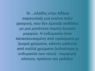 Το …πλήθος στην Αθήνα
παρουσίαζε μια εικόνα πολύ
γραφική, που δεν έμοιαζε καθόλου
με μια μονότονη πομπή λευκών
μορφών. Η ενδυμασία ήταν
κατασκευασμένη από υφάσματα με
ζωηρά χρώματα, κάποτε μάλιστα
από πολλά χρώματα (ειδικότερα η
ενδυμασία των νέων) : πορφυρό,
κόκκινο, πράσινο και γαλάζιο.
 