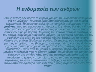 Η ενδυμασία των ανδρών
Στους άντρες δεν άρεσε το κίτρινο χρώμα, το θεωρούσαν καλό μόνο
για τις γυναίκες. Τα λευκά ενδύματα στολίζονταν με μια λωρίδα
χρωματιστή. Το κύριο αντικείμενο της αντρικής ενδυμασίας ήταν ο
χιτώνας, που τον φορούσαν κατάσαρκα. Ο χιτώνας δεν ήταν τίποτα
άλλο από ένα κομμάτι πανί, με τρύπες για τα χέρια, που το έπιαναν
στον έναν ώμο με πόρπη. Το μήκος του χιτώνα ποίκιλλε ανάλογα με
την εποχή. Στην αρχή ήταν πολύ μακρύς, μα αργότερα άρχισαν να τον
σφίγγουν στη μέση με ένα κορδόνι και έτσι έφτανε ως τα γόνατα.
Κάποτε στο χιτώνα έβαζαν και μανίκια. Οι χιτώνες, που προορίζονταν
για τους υπηρέτες, τους βιοτέχνες, τους στρατιώτες και τους δούλους
είχαν μια τρύπα, μονάχα για το αριστερό χέρι, ο δεξιός ώμος έμενε
ακάλυπτος. Πάνω από το χιτώνα οι Αθηναίοι φορούσαν ένα είδος
μανδύα ή πελερίνα που το έλεγαν ιμάτιο. Τη μια άκρη του ιματίου την
έσφιγγαν στο στήθος κάτω από την αριστερή μασχάλη, ενώ το
υπόλοιπο το έριχναν στην πλάτη, πάνω από τον αριστερό ώμο,
περνώντας το κάτω ή πάνω από το δεξί χέρι και ξαναπερνώντας το
πάνω από τον αριστερό ώμο έτσι που η άλλη άκρη να κρέμεται στην
πλάτη.
 