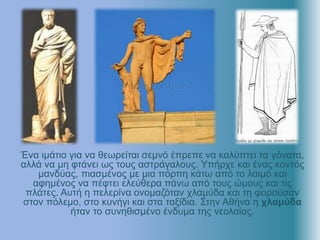 Ένα ιμάτιο για να θεωρείται σεμνό έπρεπε να καλύπτει τα γόνατα,
αλλά να μη φτάνει ως τους αστράγαλους. Υπήρχε και ένας κοντός
μανδύας, πιασμένος με μια πόρπη κάτω από το λαιμό και
αφημένος να πέφτει ελεύθερα πάνω από τους ώμους και τις
πλάτες. Αυτή η πελερίνα ονομαζόταν χλαμύδα και τη φορούσαν
στον πόλεμο, στο κυνήγι και στα ταξίδια. Στην Αθήνα η χλαμύδα
ήταν το συνηθισμένο ένδυμα της νεολαίας.
 