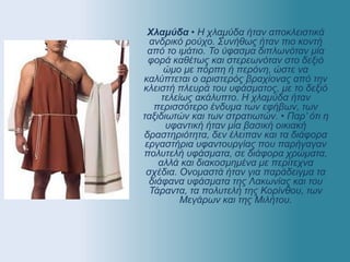 Χλαμύδα • Η χλαμύδα ήταν αποκλειστικά
ανδρικό ρούχο. Συνήθως ήταν πιο κοντή
από το ιμάτιο. Το ύφασμα διπλωνόταν μία
φορά καθέτως και στερεωνόταν στο δεξιό
ώμο με πόρπη ή περόνη, ώστε να
καλύπτεται ο αριστερός βραχίονας από την
κλειστή πλευρά του υφάσματος, με το δεξιό
τελείως ακάλυπτο. Η χλαμύδα ήταν
περισσότερο ένδυμα των εφήβων, των
ταξιδιωτών και των στρατιωτών. • Παρ’ ότι η
υφαντική ήταν μία βασική οικιακή
δραστηριότητα, δεν έλειπαν και τα διάφορα
εργαστήρια υφαντουργίας που παρήγαγαν
πολυτελή υφάσματα, σε διάφορα χρώματα,
αλλά και διακοσμημένα με περίτεχνα
σχέδια. Ονομαστά ήταν για παράδειγμα τα
διάφανα υφάσματα της Λακωνίας και του
Τάραντα, τα πολυτελή της Κορίνθου, των
Μεγάρων και της Μιλήτου.
 