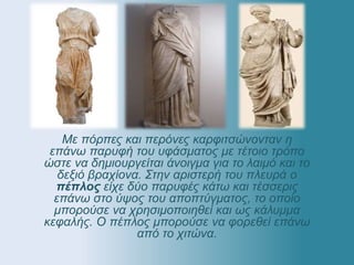 Με πόρπες και περόνες καρφιτσώνονταν η
επάνω παρυφή του υφάσματος με τέτοιο τρόπο
ώστε να δημιουργείται άνοιγμα για το λαιμό και το
δεξιό βραχίονα. Στην αριστερή του πλευρά ο
πέπλος είχε δύο παρυφές κάτω και τέσσερις
επάνω στο ύψος του αποπτύγματος, το οποίο
μπορούσε να χρησιμοποιηθεί και ως κάλυμμα
κεφαλής. Ο πέπλος μπορούσε να φορεθεί επάνω
από το χιτώνα.
 