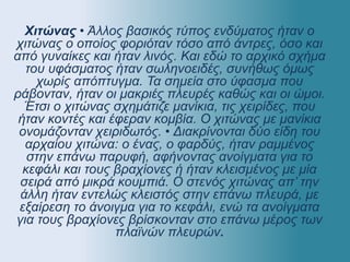Χιτώνας • Άλλος βασικός τύπος ενδύματος ήταν ο
χιτώνας ο οποίος φοριόταν τόσο από άντρες, όσο και
από γυναίκες και ήταν λινός. Και εδώ το αρχικό σχήμα
του υφάσματος ήταν σωληνοειδές, συνήθως όμως
χωρίς απόπτυγμα. Τα σημεία στο ύφασμα που
ράβονταν, ήταν οι μακριές πλευρές καθώς και οι ώμοι.
Έτσι ο χιτώνας σχημάτιζε μανίκια, τις χειρίδες, που
ήταν κοντές και έφεραν κομβία. Ο χιτώνας με μανίκια
ονομάζονταν χειριδωτός. • Διακρίνονται δύο είδη του
αρχαίου χιτώνα: ο ένας, ο φαρδύς, ήταν ραμμένος
στην επάνω παρυφή, αφήνοντας ανοίγματα για το
κεφάλι και τους βραχίονες ή ήταν κλεισμένος με μία
σειρά από μικρά κουμπιά. Ο στενός χιτώνας απ’ την
άλλη ήταν εντελώς κλειστός στην επάνω πλευρά, με
εξαίρεση το άνοιγμα για το κεφάλι, ενώ τα ανοίγματα
για τους βραχίονες βρίσκονταν στο επάνω μέρος των
πλαϊνών πλευρών.
 