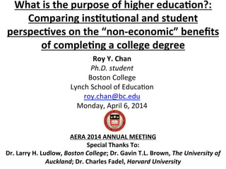 What	
  is	
  the	
  purpose	
  of	
  higher	
  educa1on?:	
  	
  
Comparing	
  ins1tu1onal	
  and	
  student	
  
perspec1ves	
  on	
  the	
  “non-­‐economic”	
  beneﬁts	
  
of	
  comple1ng	
  a	
  college	
  degree	
  
	
  
	
  
	
  
	
  
	
  
	
  
AERA	
  2014	
  ANNUAL	
  MEETING	
  
Special	
  Thanks	
  To:	
  	
  
Dr.	
  Larry	
  H.	
  Ludlow,	
  Boston	
  College;	
  Dr.	
  Gavin	
  T.L.	
  Brown,	
  The	
  University	
  of	
  
Auckland;	
  Dr.	
  Charles	
  Fadel,	
  Harvard	
  University	
  
Roy	
  Y.	
  Chan	
  
Ph.D.	
  student	
  
Boston	
  College	
  
Lynch	
  School	
  of	
  Educa5on	
  
roy.chan@bc.edu	
  	
  
Monday,	
  April	
  6,	
  2014	
  
 
