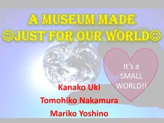 A MUSEUM MADE JUST FOR OUR WORLD It’s a SMALL WORLD!! KanakoUki Tomohiko Nakamura Mariko Yoshino 1 