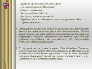 Куда они бросили тело твое? В люк?
Где расстреливали? В подвале?
Слышал ли ты звук
Выстрела? Нет, едва ли.
Выстрел в затылок милосерд:
Вдребезги память. Вспомнил ли ты тот рассвет? Нет.
Торопился падать.
 Лідія Корніївна, до кінця своїх днів була вірна пам'яті чоловіка,
довгий час вона вела пошуки місця його поховання. Згодом
стало відомо, що тіла розстріляних ув’язнених звозилися на
територію таборів, прихованих під назвою «Полігон для
учбових стрільбищ», які знаходилися під Ленінградом,
недалеко від станції Левашово.
 У 1995 році, за рік до своєї смерті, Лідія Корніївна Чуковська
встановила пам’ятник Матвію Петровичу на Меморіальному
кладовищі «Левашівська пустинь». Тоді ж вона передала
частину Державної премії за книгу «Записки про Анну
Ахматову» на благоустрій кладовища.
 