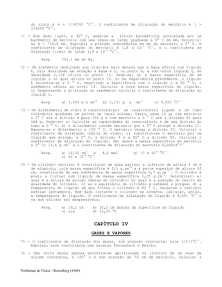 Problemas de Física – Rozenberg (1960)
do vidro é k = 1/38700 °C-1
. O coeficiente de dilatação do mercúrio é j =
1/5550 °C-1
.
71 - Num dado lugar, a 30° C, mede-se a altura barométrica assinalada por um
barômetro de mercúrio com uma régua de latão graduada a 0° C em mm. Encontra-
se H = 758,8 mm. Exprimir a pressão atmosférica em mm de mercúrio a 0° C. O
coeficiente de dilatação do mercúrio é 1,8 x 10-4 0
C-1
, e o coeficiente de
dilatação linear do latão 1,8 x 10-5
°C-1
.
Resp. 755,1 mm de Hg.
72 - Um areômetro destinado aos líquidos mais densos que a água aflora num líquido
L1 cuja densidade em relação a água é 1, no ponto O, e num outro líquido L2 de
densidade 1,116 aflora no ponto 15. Pede-se: a) a massa específica de um
líquido L no qual aflora no ponto 25. b) Na experiência precedente, o líquido
L encontra-se a 0 ° C. Repetindo a experiência com o líquido L a 50 ° C, o
areômetro aflora ao nível 19. Calcular a nova massa específica do líquido.
c) Desprezando a dilatação do areômetro calcular o coeficiente de dilatação do
líquido L.
Resp. a) 1,209 g x cm-3
b) 1,151 g x cm-3
c) 0,001 0
C-1
73 - Um dilatômetro de vidro é constituído por um reservatório ligado a um tubo
cilíndrico graduado em partes de igual volume. Vazio, pesa 12 g; com mercúrio
a 0° C até a divisão 8 pesa 156 g e com mercúrio a 0 ° C até a divisão 80 pesa
164 g. Pede-se: a) Calcular as capacidades do reservatório e de uma divisão do
tubo a 0 ° C. b) o dilatômetro contém mercúrio que a 0° C atinge a divisão 11.
Aquece-se o dilatômetro a 100 ° C. O mercúrio chega a divisão 32. Calcular o
coeficiente de dilatação cúbica do vidro. c) substitui-se o mercúrio por um
líquido que atinge, a 0° C, a divisão 9 e a 50° C a divisão 89. Calcular o
coeficiente de dilatação do líquido. São dados a massa específica do mercúrio
a 0° C: 13,6 g.cm-3
e o coeficiente de dilatação do mercúrio 0,00018°C-1
Resp. a) 10,52 cm3
e 8,2 mm3 b) 17 x 10-6
°C-1
c) 63 x 10-5
°C-1
74 - Um cilindro vertical é constituído de duas partes; a inferior de altura 4 cm é
de alumínio, cuja massa específica é 2,5 g.cm-3
e a parte superior de altura 20
cm, constituída de uma substância de massa específica 0,7 g.cm-3
. O cilindro é
posto a flutuar num líquido de massa específica 1,25 g.cm-3
. Determinar: a)
qual é a altura da porção imersa do cilindro; b) qual e a posição do centro de
gravidade do cilindro. c) se o equilíbrio do cilindro é estável e porque; d) a
temperatura do líquido em que flutua o cilindro é 80 ° C. Deixa-se o conjunto
esfriar lentamente. Num dado instante o cilindro se inverte. Calcular, então,
a temperatura do líquido. O coeficiente de dilatação do líquido é 0,001 0
C-1
e
os dos sólidos são desprezíveis.
Resp. a) 19,2 cm b) 10,2 cm abaixo da superfície do líquido
c) sim d) 13,33 °C
CAPÍTULO IV
GASES E VAPORES
75 - O coeficiente de dilatação dos gases, sob pressão constante, vale 1/273°C-1
.
Exprimir esse coeficiente nas escalas Fahrenheit e Kelvin.
76 - Uma certa massa gasosa encontra-se aprisionada no interior de um vaso de
volume constante, a -20° C e sob pressão de 70 cm de mercúrio. Calcular a
 