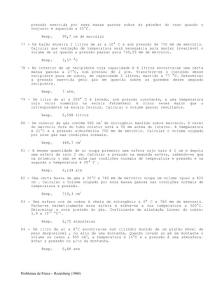 Problemas de Física – Rozenberg (1960)
pressão exercida por essa massa gasosa sobre as paredes do vaso quando o
conjunto é aquecido a 55°C.
Resp. 90,7 cm de mercúrio
77 - Um balão encerra 2 litros de ar a 10° C e sob pressão de 750 mm de mercúrio.
Calcular que variação de temperatura será necessária para manter invariável o
volume de ar quando a pressão passar para 740,55 mm de mercúrio.
Resp. 3,57 °C
78 - No interior de um recipiente cuja capacidade é 6 litros encontra-se uma certa
massa gasosa a 27°C, sob pressão de 2 atm. Transfere-se o conteúdo desse
recipiente para um outro, de capacidade 2 litros, mantido a 77 °C. Determinar
a pressão exercida pelo gás em questão sobre as paredes desse segundo
recipiente.
Resp. 7 atm.
79 - Um litro de ar a 200° C é levado, sob pressão constante, a uma temperatura
cujo valor numérico na escala Fahrenheit é cinco vezes maior que o
correspondente na escala Celsius. Calcular o volume gasoso resultante.
Resp. 0,598 litros
80 - Um coletor de gás contém 500 cm3
de nitrogênio mantido sobre mercúrio. O nível
do mercúrio fora do tubo coletor está a 50 mm acima do interno. A temperatura
é 21°C e a pressão atmosférica 750 mm de mercúrio. Calcular o volume ocupado
por esse gás nas condições normais.
Resp. 488,7 cm3
81 - A mesma quantidade de ar ocupa primeiro uma esfera cujo raio é 1 cm e depois
uma esfera de raio 2 cm. Calcular a pressão na segunda esfera, sabendo-se que
na primeira o gás se acha nas condições normais de temperatura e pressão e na
segunda a temperatura é 20° C .
Resp. 0,134 atm
82 - Uma certa massa de gás a 30°C e 740 mm de mercúrio ocupa um volume igual a 820
cm . Calcular o volume ocupado por essa massa gasosa nas condições normais de
temperatura e pressão.
Resp. 719,3 cm3
83 - Uma esfera oca de cobre é cheia de nitrogênio a 0° C e 760 mm de mercúrio.
Fecha-se hermeticamente essa esfera e eleva-se a sua temperatura a 500°C.
Determinar a nova pressão do gás. Coeficiente de dilatação linear do cobre:
1,9 x 10-5
°C-1
.
Resp. 2,75 atmosferas
84 - Um litro de ar a 8°C encontra-se num cilindro munido de um pistão móvel de
peso desprezível , no alto de uma montanha. Quando levado ao pé da montanha o
volume se reduz a 900 cm3
, a temperatura é 14°C e a pressão é uma atmosfera.
Achar a pressão no alto da montanha.
Resp. 0,88 atm
 