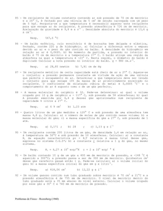 Problemas de Física – Rozenberg (1960)
85 - Um recipiente de volume constante contendo ar sob pressão de 70 cm de mercúrio
e a 20° C, é fechado por uma válvula de 5 cm2
de secção carregada com um peso
de 5 kgf. Pergunta-se a que temperatura é necessário aquecer este recipiente
para que escape ar do recipiente. A pressão atmosférica é 726 cm de mercúrio.
Aceleração da gravidade é 9,8 m x s-2
. Densidade absoluta do mercúrio é 13,6 g
x cm-3
.
Resp. 567,6 °C
86 - Um balão esférico, cujo envoltório é de borracha bem delgada e elástica,
fechado, contém 220 g de hidrogênio. a) Calcular a diferença entre o empuxo
devido ao ar e o peso do gás contido no balão. A densidade do hidrogênio em
relação ao ar é 0,0695. b) No momento da partida, a pressão no interior do
balão é 75 cm de mercúrio e a temperatura 27° C. O balão atinge uma região da
atmosfera na qual a temperatura é -23° C. Nesta região, o diâmetro do balão é
duplicado Calcular a nova pressão no interior do balão. g = 980 cm.s-2
.
Resp. a) 28,85 newton b) 7,81 cm de Hg
87 - Um recipiente metálico de certa capacidade está cheio de ar a 27° C. Aquece-se
o conjunto; a pressão permanece constante em virtude da ação de uma válvula
que permite o escapamento do ar. Determinar a que temperatura deve ser levado
o conjunto para que escape 10% da massa de ar primitivamente encerrado no
recipiente. O coeficiente de dilatação cúbica do metal é 0,0005 0
C-1
e o
comportamento do ar é suposto como o de um gás perfeito.
88 - A massa molecular do oxigênio é 32. Pede-se determinar: a) qual o volume
ocupado por 10 g de oxigênio a - 117° C, sob pressão de 58 atmosferas; b) qual
A pressão exercida por 6,4 g desses gás aprisionados num recipiente de
capacidade 4 litros a 27° C.
Resp. a) 6 9 cm3
b) 1,23 atm
89 - Quatro litros de um gás medidos a 120° C e sob pressão de uma atmosfera tem
massa 4,8 g. Calcular: a) o número de moles de gás contido nesse volume; b) a
massa molecular do gás; c) a massa específica do gás a 27° C, sob pressão de 1
atm.
Resp. a) 0,171 ; b) 28 ; c) 1,13 g x l-1
90 - Um recipiente contém 200 litros de um gás, de densidade 1,4 em relação ao ar,
à temperatura de 50°C e sob pressão de 10 atmosferas. Calcular: a) a constante
R1 da equação característica pv = R1T relativa à massa total desse gás,
expressa no sistema C.G.S*; b) a constante r relativa a 1 g do gás, no mesmo
sistema.
Resp. R1 = 6,27 x 109
erg/°K r = 2 x 106
erg/ ° K
91 - Um balão contendo 10 g de um gás a 400 mm de mercúrio de pressão, e -148 0
C é
aquecido a 300°C; a pressão passa a ser de 300 mm de mercúrio. Quinhentos cm3
desse gás rarefeito pesam então 1 g. Pede-se calcular: a) o volume inicial do
gás; b) a massa específica inicial do gás em g x litro-1
.
Resp. a) 818,06 cm3
b) 12,22 g x l-1
92 - Um volume gasoso contido num tubo graduado sobre mercúrio é 70 cm3
a 21°C e a
pressão atmosférica é de 755 mm de mercúrio. O nível de mercúrio dentro do
tubo graduado está a 35 mm abaixo do nível externo. Calcular o volume ocupado
por esse gás a 30° C e 760 mm de mercúrio de pressão.
 