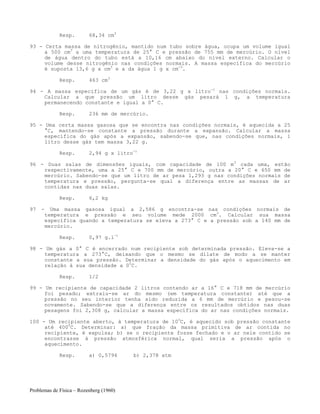 Problemas de Física – Rozenberg (1960)
Resp. 68,34 cm3
93 - Certa massa de nitrogênio, mantido num tubo sobre água, ocupa um volume igual
a 500 cm3
a uma temperatura de 25° C e pressão de 755 mm de mercúrio. O nível
de água dentro do tubo está a 10,16 cm abaixo do nível externo. Calcular o
volume desse nitrogênio nas condições normais. A massa específica do mercúrio
é suposta 13,6 g x cm3
e a da água 1 g x cm-3
.
Resp. 463 cm3
94 - A massa específica de um gás é de 3,22 g x litro-1
nas condições normais.
Calcular a que pressão um litro desse gás pesará 1 g, a temperatura
permanecendo constante e igual a 0° C.
Resp. 236 mm de mercúrio.
95 - Uma certa massa gasosa que se encontra nas condições normais, é aquecida a 25
°C, mantendo-se constante a pressão durante a expansão. Calcular a massa
específica do gás após a expansão, sabendo-se que, nas condições normais, 1
litro desse gás tem massa 3,22 g.
Resp. 2,94 g x litro-1
96 - Duas salas de dimensões iguais, com capacidade de 100 m3
cada uma, estão
respectivamente, uma a 25° C e 700 mm de mercúrio, outra a 20° C e 650 mm de
mercúrio. Sabendo-se que um litro de ar pesa 1,293 g nas condições normais de
temperatura e pressão, pergunta-se qual a diferença entre as massas de ar
contidas nas duas salas.
Resp. 6,2 kg
97 - Uma massa gasosa igual a 2,586 g encontra-se nas condições normais de
temperatura e pressão e seu volume mede 2000 cm3
. Calcular sua massa
específica quando a temperatura se eleva a 273° C e a pressão sob a 140 mm de
mercúrio.
Resp. 0,97 g.l-1
98 - Um gás a 0° C é encerrado num recipiente sob determinada pressão. Eleva-se a
temperatura a 273°C, deixando que o mesmo se dilate de modo a se manter
constante a sua pressão. Determinar a densidade do gás após o aquecimento em
relação à sua densidade a 00
C.
Resp. 1/2
99 - Um recipiente de capacidade 2 litros contendo ar a 16° C e 718 mm de mercúrio
foi pesado; extraiu-se ar do mesmo (em temperatura constante) até que a
pressão no seu interior tenha sido reduzida a 6 mm de mercúrio e pesou-se
novamente. Sabendo-se que a diferença entre os resultados obtidos nas duas
pesagens foi 2,308 g, calcular a massa específica do ar nas condições normais.
100 - Um recipiente aberto, à temperatura de 100
C, é aquecido sob pressão constante
até 4000
C. Determinar: a) que fração da massa primitiva de ar contida no
recipiente, é expulsa; b) se o recipiente fosse fechado e o ar nele contido se
encontrasse à pressão atmosférica normal, qual seria a pressão após o
aquecimento.
Resp. a) 0,5794 b) 2,378 atm
 