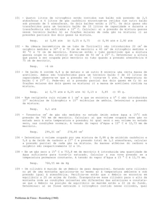 Problemas de Física – Rozenberg (1960)
101 - Quatro litros de nitrogênio estão contidos num balão sob pressão de 2,5
atmosferas e 6 litros de gás carbônico encontram-se retidos num outro balão
sob pressão de 5 atmosferas. Os dois balões estão a 20°C. Os dois gases são
transferidos para um terceiro balão de 10 litros de capacidade e durante a
transferência são esfriados a 10° C. Calcular: a) a pressão da mistura gasosa
nesse terceiro balão; b) as frações molares de cada gás na mistura; c) as
pressões parciais dos dois gases na mistura.
Resp. a) 3,86 atm b) 0,25 e 0,75 c) 0,96 atm e 2,90 atm
102 - Na câmara barométrica de um tubo de Torricelli são introduzidos 20 cm3
de
oxigênio medidos a 30° C e 70 cm de mercúrio a 40 cm3
de nitrogênio medidos a
40 °C e 72 cm de mercúrio. Eleva-se então o tubo permitindo que a mistura
gasosa ocupe no seu interior um volume de 50 cm3
a 20° C. Determinar a altura
que passa a ser ocupada pelo mercúrio no tubo quando a pressão atmosférica é
75 cm de mercúrio.
Resp. -6 cm
103 - Um balão A contém 4,8 g de metano e um outro B encerra uma certa massa de
acetileno. Ambos são transferidos para um terceiro balão C de 10 litros de
capacidade; observa-se que a pressão em C torna-se 5 atm. A temperatura do
balão C é 27° C. Pede-se: a) a pressão parcial dos dois gases em C; b) as
frações molares dos dois gases na mistura; c) a massa de acetileno contida na
mistura.
Resp. a) 0,75 atm e 4,25 atm b) 0,15 e 0,85 c) 45 g.
104 - Num recipiente cujo volume é 1 cm3
e que se encontra a 0° C são introduzidos
1023
moléculas de hidrogênio e 1022
moléculas de amônia. Determinar a pressão
da mistura.
Resp. 4,1 atm
105 - Trezentos cm3
de gás são medidos no estado úmido sobre água a 15°C sob
pressão de 765 mm de mercúrio. Calcular: a) que volume ocupará esse gás no
estado seco à esta temperatura e pressão; b) qual será o seu volume no estado
seco, nas condições normais. A tensão do vapor d'água a 15° C é 12,73 mm de
mercúrio.
Resp. 295,01 cm3
276,80 cm3
106 - Determinar o volume ocupado por uma mistura de 0,88 g de anidrido carbônico e
5,6 g de óxido de carbono a 17° C e pressão total de 1,1 atmosferas, calcular
a pressão parcial de cada gás na mistura. As massas atômicas do carbono e
oxigênio são respectivamente 12 e 16.
108 - Em um gás seco a 15° C e 753,8 mm de mercúrio é introduzida uma quantidade de
água suficiente para torná-lo saturado. Calcular a sua nova pressão se a
temperatura permanece constante. A tensão do vapor d'água a 15 ° C é 12,75 mm.
Resp. 766,55 mm de Hg
109 - Um cilindro é munido de um êmbolo de peso desprezível. Estando este cilindro
no pé de uma montanha aprisiona-se no mesmo ar à temperatura ambiente e sob
pressão igual à atmosférica. Verifica-se então que o êmbolo se encontra em
equilíbrio a 20 cm acima do fundo. Transporta-se esse cilindro para o alto da
montanha onde as condições reinantes são diferentes das anteriores e constata-
se que o êmbolo na posição de equilíbrio se mantém então a 22 cm do fundo.
Determinar: a) se fosse extraído o nitrogênio contido nesse cilindro, qual
 