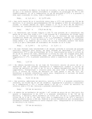 Problemas de Física – Rozenberg (1960)
seria a distância do êmbolo ao fundo do cilindro, no alto da montanha. Admite-
se que o ar encerra apenas nitrogênio e oxigênio na proporção de 80% e 20%
respectivamente. b) se a temperatura no pé da montanha e 27°C e a pressão 1
atm, qual a pressão no alto, onde a temperatura é 17° C.
Resp. a) 4,4 cm ; b) 0,878 atm.
110 - Uma certa massa de ar é recolhida sobre água a 27°C sob pressão de 750 mm de
mercúrio. O ar encerra aproximadamente 20% de oxigênio e 80% de nitrogênio em
volume. A tensão máxima do vapor d'água a 27 °C é 26,5 mm de mercúrio.
Calcular as pressões parciais de oxigênio e nitrogênio no ar aprisionado.
Resp. 144,7 e 578,8 mm de Hg
111 - a) Determinar que volume tomaria a 200 °C sob pressão de 4 atmosferas uma
massa de ar seco que ocupa a 27° c sob pressão de 2 atmosferas um volume igual
a 0,5 litros. b) Calcular essa massa de ar. c) Calcular em que proporção
volumétrica devem ser misturados o ar e o hidrogênio, tomados nas condições
normais para que 1 litro de mistura a 273° C e sob pressão de 2 atmosferas
tenha massa 1 g. Sabe-se que 1 litro de ar nas condições normais tem massa
1,293 g e que a densidade de hidrogênio em relação ao ar é 0,06s
Resp. a) 0,394 l b) 1,174 g c) 3,14 : 1
112 - Um tubo fechado numa extremidade e de secção uniforme é colocado em posição
vertical, abertura para baixo, em água salgada de densidade 1,03 g/cm3
e
temperatura 27°C a uma profundidade de 30 m, registrando-se então a altura de
50 cm de ar dentro do tubo. Determinar a altura do tubo não ocupada pela água
quando o tubo é transportado para uma profundidade de 1.500 m onde a
temperatura é -3°C. A pressão atmosférica sobre a superfície da água é 1 kgf x
cm-2
.
Resp. 1,13 cm
113 - Na câmara barométrica de um tubo de Torricelli existe um pouco de ar e
observa-se que sob pressão atmosférica e temperatura normais a altura da
coluna de mercúrio no tubo é de 75 cm e a câmara barométrica tem 25 cm de
comprimento. Transportado o conjunto para uma sala onde a temperatura e de
27°C, a altura da coluna de mercúrio no tubo passa a ser de 75,5 cm.
Determinar a pressão atmosférica nesta sala. Despreza-se a variação da massa
específica do mercúrio com à temperatura.
Resp. 76,62 cm de Hg
114 - Uma proveta, emborcada em mercúrio, encerra a 27°C e à pressão atmosférica
reinante, um volume de 30 cm3
de oxigênio. Erguendo-se a proveta e reduzindo-
se a temperatura a 9°C o volume passa a 60 cm3
e o nível do mercúrio no
interior sobe a 371 mm. Calcular a pressão atmosférica.
Resp. 700 mm de mercúrio
115 - A câmara de um barômetro de secção 1 cm2
contém um pouco de ar. Num certo dia
quando a temperatura é de 10°C e a pressão atmosférica é de 760 mm de
mercúrio, o mercúrio deste barômetro se eleva até 730 mm e o comprimento da
coluna de ar é de 27 cm. Num outro dia, a temperatura é de 30°C o mercúrio
deste barômetro baixa a 680 mm. Pede-se a altura barométrica que corresponde à
verdadeira pressão atmosférica neste segundo caso. (Desprezam-se as dilatações
do mercúrio e do vidro).
Resp. 707 mm de mercúrio
 