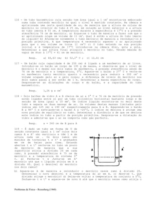 Problemas de Física – Rozenberg (1960)
116 - Um tubo barométrico cuja secção tem área igual a 1 cm2
encontra-se emborcado
numa cuba contendo mercúrio na qual o nível é mantido constante. Na câmara e
aprisionada uma certa quantidade de ar, de maneira que a altura da coluna de
mercúrio no interior do tubo é 25 cm, em relação ao nível exterior e a altura
do tubo imersa é 55 cm. A temperatura durante a experiência é 17°C e a pressão
atmosférica 76 cm de mercúrio. a) Ergue-se o tubo de maneira a fazer com que o
ar aprisionado ocupe um volume de 11 cm3
. Qual é então a altura do tubo imerso
do líquido? b) Afunda-se novamente o tubo mercúrio de maneira a reconduzi-lo à
posição primitiva. A que temperatura é necessário aquecer o ar aprisionado
para que o seu volume se torne 11 cm3
? c) O tubo estando na sua posição
inicial e à temperatura de 17°C introduz-se na câmara éter, gota a gota.
Determinar a que altura final atingirá o mercúrio no tubo. Tensão máxima do
vapor de éter a 17°C = 41 cm de mercúrio.
Resp. a) 40,63 cm; b) 52,2° C ; c) 12,41 cm
117 - Um balão cuja capacidade é de 250 cm) é ligado a um manômetro de ar livre.
Introduz-se no balão um corpo de 195 g de massa, e observa-se que o nível de
mercúrio é o mesmo nos dois ramos do manômetro, a pressão atmosférica sendo de
76 cm de mercúrio e a temperatura, 0°C. Aquece-se o balão a 27° C e verte-se
no manômetro tanto mercúrio quanto o necessário para reduzir a 200 cm3
o
volume ocupado pelo ar e pelo corpo; a diferença de níveis do mercúrio nos
dois ramos passa a ser então de 1 m. Determinar a massa específica do corpo.
Desprezam-se as dilatações do corpo e do balão, e a capacidade do tubo
manométrico.
Resp. 1,26 g x cm3
118 - Dois balões de vidro A e B cheios de ar a 0° C e 76 cm de mercúrio de pressão
estão ligados entre si por um tubo cilíndrico horizontal bastante longo e de
secção de área igual a 10 mm2
. Um índice líquido encontra-se no meio deste
tubo e separa as duas massas de ar. Os volumes destas massas limitados pelo
índice são 125 cm) e 190 cm3
respectivamente para A e B. Aquecendo-se o balão
B a 80° C e esfriando-se o balão A a -20°C, o índice se desloca e atinge uma
nova posição de equilíbrio no tubo. Determinar a distância x de que se desloca
este índice no tubo a partir da posição primitiva. Despreza-se a dilatação do
vidro e admite-se que o ar se comporta como gás perfeito.
Resp. x = 240 cm de B para A
119 - É dado um tubo em forma de U de
secção constante igual a 1 cm2
cujos dois
ramos A e A' são verticais e têm 1 m de
altura cada um . Os dois ramos são
munidos de torneiras t e t' e graduados
em cm de baixo para cima. Estando
abertas t e t' verte-se no tubo um pouco
de mercúrio de maneira que a sua
superfície atinja a divisão 20 em cada
ramo. A pressão atmosférica é 75 cm de
mercúrio e a temperatura do sistema 0°
C. a) Fecha-se t e Junta-se em A'
mercúrio até que o líquido atinja em A a
divisão 40. Qual o desnível do mercúrio
nos dois ramos?
b) Aquece-se A de maneira a reconduzir o mercúrio nesse ramo à divisão 20.
Determinar o novo desnível e a temperatura do ar em A. c) Abre-se t. Que
divisão atinge o mercúrio? d) Deixa-se voltar a temperatura do conjunto a 0°C,
fecham-se t e t' e aquece-se de novo A até que o mercúrio nesse ramo atinja o
 