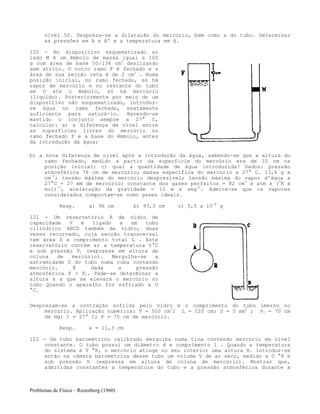 Problemas de Física – Rozenberg (1960)
nível 50. Despreza-se a dilatação do mercúrio, bem como a do tubo. Determinar
as pressões em A e A' e a temperatura em A.
120 - No dispositivo esquematizado ao
lado M é um êmbolo de massa igual a 100
g com área de base 50/136 cm2
deslizando
sem atrito. O outro ramo F é fechado e a
área de sua secção reta é de 2 cm2
. Numa
posição inicial, no ramo fechado, só há
vapor de mercúrio e no restante do tubo
em U ate o êmbolo, só há mercúrio
(líquido). Posteriormente por meio de um
dispositivo não esquematizado, introduz-
se água no ramo fechado, exatamente
suficiente para saturá-lo. Havendo-se
mantido o conjunto sempre a 27° C,
calcular: a) a diferença de nível entre
as superfícies livres do mercúrio no
ramo fechado F e a base do êmbolo, antes
da introdução da água;
b) a nova diferença de nível após a introdução da água, sabendo-se que a altura do
ramo fechado, medido a partir da superfície do mercúrio era de 10 cm na
posição inicial; c) qual a quantidade de água introduzida? Dados: pressão
atmosférica 76 cm de mercúrio; massa específica do mercúrio a 27° C. 13,6 g x
cm-3
; tensão máxima do mercúrio desprezível; tensão máxima do vapor d'água a
27°C = 27 mm de mercúrio; constante dos gases perfeitos = 82 cm3
x atm x (0
K x
mol)-1
, aceleração da gravidade = 10 m x seg-2
. Admite-se que os vapores
considerados comportam-se como gases ideais.
Resp. a) 96 cm b) 93,3 cm c) 5,5 x 10-4
g
121 - Um reservatório R de vidro de
capacidade V é ligado a um tubo
cilíndrico ABCD também de vidro, duas
vezes recurvado, cuja secção transversal
tem área S e comprimento total L . Este
reservatório contém ar a temperatura t°C
e sob pressão P1 (expressa em altura de
coluna de mercúrio). Mergulha-se a
extremidade D do tubo numa cuba contendo
mercúrio. É dada a pressão
atmosférica P > P1. Pede-se determinar a
altura x a que se elevará o mercúrio no
tubo Quando o aparelho for esfriado a O
°C.
Desprezam-se a contração sofrida pelo vidro e o comprimento do tubo imerso no
mercúrio. Aplicação numérica: V = 500 cm3
; L = 120 cm; S = 5 mm2
; P1 = 70 cm
de Hg; t = 27° C; P = 75 cm de mercúrio.
Resp. x = 11,3 cm
122 - Um tubo barométrico calibrado mergulha numa tina contendo mercúrio em nível
constante. O tubo possui um diâmetro d e comprimento l . Quando a temperatura
do sistema é T °K, o mercúrio atinge no seu interior uma altura H. Introduz-se
então na câmara barométrica desse tubo um volume V de ar seco, medido a 0 °K e
sob pressão h (expressa em altura de coluna de mercúrio). Mostrar que,
admitidas constantes a temperatura do tubo e a pressão atmosférica durante a
 