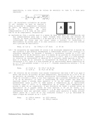Problemas de Física – Rozenberg (1960)
experiência, a nova altura da coluna de mercúrio no tubo Y, é dada pela
expressão
Y = ( )
1
2
162
2H l l H
V hT
d
+ ± − +
⎛
⎝
⎜
⎞
⎠
⎟
π θ
123 - Um recipiente cilíndrico de secção
20 cm2
, fechado, no qual se realiza o
vácuo é mantido à temperatura constante
de 100°C. Um êmbolo móvel sem atrito
divide o recipiente em dois
compartimentos A e B cada um dos quais
tem 50 cm de comprimento. Pergunta-se:
a) mantendo-se fixo o pistão qual é a massa de água que deve ser introduzida num
dos compartimentos para que o vapor formado seja saturado sem excesso de
líquido. b) Sendo introduzidos 1 g de água em A e 0,1 g de água em B, qual e a
intensidade da força que vai atuar sobre o pistão? c) Permitindo o
deslocamento do pistão qual é no caso anterior o deslocamento por ele sofrido
até a posição de equilíbrio?
Resp. a) 0,6 g b) 1044,2 x 104
dina c) 30 cm
124 - Um recipiente de capacidade 10 litros e de dilatação desprezível é munido de
uma torneira T que permite estabelecer a comunicação entre o seu interior e a
atmosfera ambiente. a) Estando T fechado o recipiente contém ar a 0°C sob
pressão de 114 cm de mercúrio. Qual é a massa de ar contida no recipiente? b)
Permanecendo T fechado, aquece-se o recipiente a 100°C. Qual é a nova pressão
no interior do recipiente? c) Abre-se T, o conjunto sendo mantido a 100 °C.
Qual é a massa de ar restante no recipiente? d) Fecha-se T e reconduz-se o
recipiente a 0°C. Qual é a nova pressão do ar aprisionado? Massa específica do
ar a 0 °C sob pressão normal = 1,3 g x l-1
. Pressão atmosférica externa = 76 cm
de mercúrio.
Resp. a) 17,61 g b) 155,7 cm de Hg
c) 9,44 g d) 55,6 cm de Hg
125 - No interior de um cilindro cuja secção transversal tem área 2 dm2
e no qual é
móvel sem atrito um pistão; de peso desprezível, aprisiona-se ar a 00
C e 76 cm
de mercúrio de pressão. O pistão encontra-se inicialmente a 50 cm acima do
fundo do cilindro e sobre a sua face superior age a pressão atmosférica igual
a 76 cm de mercúrio. a) Qual a intensidade da força normal que deve ser
exercida sobre o pistão para mantê-lo a 30 cm do fundo, a temperatura
permanecendo igual a 0°C? b) Idem quando a temperatura do ar aprisionado
torna-se igual a 1000
C? c) A temperatura do ar sendo 100°C abandona-se o
pistão à ação do ar comprimido. A que distância do fundo o pistão entra em
equilíbrio? d) O pistão sendo de novo mantido a 30 cm do fundo, e a
temperatura sendo 100°C, introduzem-se 5 g de água no cilindro. Que esforço
suplementar deve ser aplicado sobre o pistão para mante-lo à mesma altura?
Dados: massa de 1 litro de ar nas condições normais = 1,3 g; densidade do
vapor d'água em relação ao ar = 0,62.
Resp. a) 1350,6 newton b) 2573 newton
c) 68,1 cm d) 2856,6 newton
 