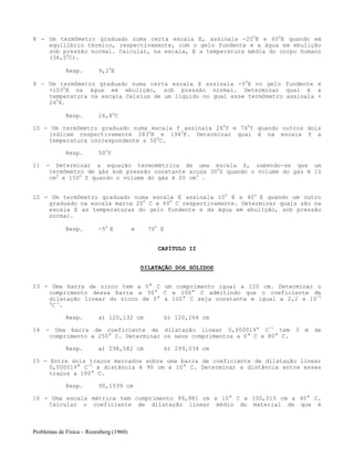 Problemas de Física – Rozenberg (1960)
8 - Um termômetro graduado numa certa escala E, assinala -200
E e 600
E quando em
equilíbrio térmico, respectivamente, com o gelo fundente e a água em ebulição
sob pressão normal. Calcular, na escala, E a temperatura média do corpo humano
(36,50
C).
Resp. 9,20
E
9 - Um termômetro graduado numa certa escala X assinala -50
X no gelo fundente e
+1030
X na água em ebulição, sob pressão normal. Determinar qual é a
temperatura na escala Celsius de um líquido no qual esse termômetro assinala +
240
X.
Resp. 26,80
C
10 - Um termômetro graduado numa escala Y assinala 260
Y e 740
Y quando outros dois
indicam respectivamente 2830
K e 1940
F. Determinar qual é na escala Y a
temperatura correspondente a 500
C.
Resp. 500
Y
11 - Determinar a equação termométrica de uma escala Z, sabendo-se que um
termômetro de gás sob pressão constante acusa 300
Z quando o volume do gás é 10
cm3
e 1500
Z quando o volume do gás é 20 cm3
.
12 - Um termômetro graduado numa escala E assinala 100
E e 400
E quando um outro
graduado na escala marca 200
C e 600
C respectivamente. Determinar quais são na
escala E as temperaturas do gelo fundente e da água em ebulição, sob pressão
normal.
Resp. -50
E e 700
E
CAPÍTULO II
DILATAÇÃO DOS SÓLIDOS
13 - Uma barra de zinco tem a 0° C um comprimento igual a 120 cm. Determinar o
comprimento dessa barra a 50° C e 100° C admitindo que o coeficiente de
dilatação linear do zinco de 0° a 100° C seja constante e igual a 2,2 x 10-5
0
C-1
.
Resp. a) 120,132 cm b) 120,264 cm
14 - Uma barra de coeficiente de dilatação linear 0,000019° C-1
tem 3 m de
comprimento a 250° C. Determinar os seus comprimentos a 0° C e 80° C.
Resp. a) 298,582 cm b) 299,034 cm
15 - Entre dois traços marcados sobre uma barra de coeficiente de dilatação linear
0,000019° C-1
a distância é 90 cm a 10° C. Determinar a distância entre esses
traços a 100° C.
Resp. 90,1539 cm
16 - Uma escala métrica tem comprimento 99,981 cm a 10° C e 100,015 cm a 40° C.
Calcular o coeficiente de dilatação linear médio do material de que é
 