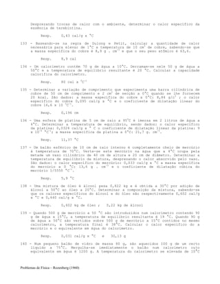 Problemas de Física – Rozenberg (1960)
Desprezando trocas de calor com o ambiente, determinar o calor específico da
essência de terebintina.
Resp. 0,43 cal/g x °C
133 - Baseando-se na regra de Dulong e Petit, calcular a quantidade de calor
necessária para elevar de 1°C a temperatura de 10 cm3
de cobre, sabendo-se que
a massa específica do cobre é 8,9 g . cm-3
e que o seu peso atômico é 63,6.
Resp. 8,9 cal
134 - Um calorímetro contém 70 g de água a 10°C. Derramam-se nele 50 g de água a
50°C e a temperatura de equilíbrio resultante é 20 °C. Calcular a capacidade
calorífica do calorímetro.
Resp. 80 cal x 0
C-1
135 - Determinar a variação de comprimento que experimenta uma barra cilíndrica de
cobre de 50 cm de comprimento e 2 cm2
de secção a 0°C quando se lhe fornecem
20 kcal. São dados: a massa específica do cobre a 0°C: 8,84 g/c3
; o calor
específico do cobre 0,095 cal/g x °C e o coeficiente de dilatação linear do
cobre 16,6 x 10 0
C-1
.
Resp. 0,196 cm
136 - Uma esfera de platina de 5 cm de raio a 950
C é imersa em 2 litros de água a
4°C. Determinar a temperatura de equilíbrio, sendo dados: o calor específico
da platina: 0,0324 cal/g x ° C o coeficiente de dilatação linear da platina: 9
x 10-6
°C-1
; a massa específica da platina a 0°C: 21,7 g. cm-3
.
Resp. 11,37 °C
137 - Um balão esférico de 10 cm de raio interno é completamente cheio de mercúrio
à temperatura de 70°C. Verte-se este mercúrio na água que a 4°C ocupa pela
metade um vaso cilíndrico de 40 cm de altura e 20 cm de diâmetro. Determinar a
temperatura de equilíbrio da mistura, desprezando o calor absorvido pelo vaso.
São dados: o calor específico do mercúrio: 0,033 cal/g x °C a massa específica
do mercúrio a 0 °C: 13,6 g . cm-3
e o coeficiente de dilatação cúbica do
mercúrio 1/5550 °C-1
.
Resp. 5,9 °C
138 - Uma mistura de óleo é álcool pesa 0,822 kg e é obtida a 30°C por adição de
álcool a 50°C ao óleo a 20°C. Determinar a composição da mistura, sabendo-se
que os calores específicos do álcool e do óleo são respectivamente 0,602 cal/g
x °C e 0,440 cal/g x °C.
Resp. 0,602 kg de óleo ; 0,22 kg de álcool
139 - Quando 500 g de mercúrio a 50 °C são introduzidos num calorímetro contendo 90
g de água a 15°C, a temperatura de equilíbrio resultante é 19 °C. Quando 90 g
de água a 50°C são vertidos sobre 500 g de mercúrio a 15°C contidos no mesmo
calorímetro, a temperatura final é 38°C. Calcular o calor específico do a
mercúrio e o equivalente em água do calorímetro.
Resp. 0,031 cal/g x °C e 30,13 g
140 - Num pequeno balão de vidro de massa 80 g, são aquecidos 100 g de um certo
líquido a 75°C. Mergulha-se imediatamente o balão num calorímetro cujo
equivalente em água é 1200 g. A temperatura do calorímetro se elevada de 10°C
 