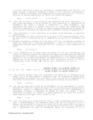 Problemas de Física – Rozenberg (1960)
a 13,85°C. Retira-se o balão do calorímetro, acrescentam-se-lhe mais 50 g do
mesmo líquido e aquece-se novamente o mesmo a 75°C. Torna-se a mergulhar o
balão no mesmo calorímetro cuja temperatura se eleva agora de 12°C a 17,13°C.
Calcular os calores específicos do vidro e do líquido em questão.
Resp. 0,124 cal/g°C ; 0,116 cal/g°C .
141 - Num vaso de massa m1 constituído de uma substância de calor específico c1 e
que contém uma massa m2 de um líquido de calor específico c2, mergulha-se um
termômetro que passa a indicar a temperatura t. Esse termômetro cujo
equivalente em água é E quando imerso no ar indica uma temperatura .
Calcular a temperatura T inicial do líquido supondo desprezíveis as perdas de
calor durante o intervalo de tempo em que o termômetro atinge a temperatura t.
142 - Para determinar o calor específico de um metal foram efetuadas as seguintes
experiências:
1º) Num calorímetro de latão contendo 200 g de água a 10°C foram adicionados 150 g
de água a 40°C e constatou-se que a temperatura de equilíbrio resultante era
22° C.
2º) No mesmo calorímetro contendo 375 g de água a 15°C foi introduzido um pedaço do
metal de massa 100 g aquecido previamente a 100°C e verificou-se que a
temperatura atingida após a agitação era 19°C. Calcular o calor específico do
metal.
Resp. 0,2 cal/g °C
143 - Dois fragmentos de um mesmo metal de massas m1 e m2 são introduzidos num
forno e aí mantidos durante um intervalo de tempo suficiente para que adquiram
a temperatura aí reinante, e em seguida mergulhados em 2 calorímetros contendo
massas M1 e M2 de água inicialmente em temperaturas t1 e t2 respectivamente.
Sabendo que os equivalentes em água dos dois calorímetros são E1 e E2 que as
temperaturas finais são 1 e 2 mostrar que a temperatura do forno é:
t =
1 2 i2) (e2 ~ t2) - m2(Ml + El?(~d t )
( )( ) ( )( )
( )( ) ( )( )
m M E t m M E t
m M E t m M E t
1 1 2 2 2 2 2 2 1 1 1 1
1 2 2 2 2 2 1 1 1 1
θ θ θ θ
θ θ
+ − − + −
+ − − + −
144 - Uma garrafa térmica usada como calorímetro tem massa 272 g. Despejam-se, na
mesma, 195 g de água quente e observa-se que sua temperatura atinge 360
C.
Acrescentando em seguida 238 g de água a 15°C nota-se que a temperatura de
equilíbrio torna-se 25°C. Calcular o equivalente em água do calorímetro.
Resp. 21,36 g
145 - Um vaso de cobre tem a forma de um hemisfério e a sua capacidade é 3 litros.
Mantendo 0°C enche-se o mesmo com água a 30°C e verifica-se que estabelecido o
equilíbrio térmico, a temperatura da água baixou para 27°C. Desprezando as
dilatações, calcular a espessura da parede do vaso. São dados: o calor
específico do cobre: 0,1 cal/g°C; a massa específica do cobre 8,8 g.cm3
; a
massa específica da água a 30°C: 0,9957 g. cm3
.
Resp. 6 cm
146 - Uma liga metálica é constituída de cobre e zinco na proporção ponderal de 1
para 3 respectivamente. Um fragmento dessa liga que se encontra a 47°C e
imerso num recipiente de platina de massa 235 g que contém 560 g de água a
12,5°C. Observa-se que a temperatura de equilíbrio resulta 13,2°C. Sabendo-se
que o equivalente em água do termômetro imerso no recipiente é 3,5 g
 