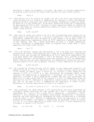 Problemas de Física – Rozenberg (1960)
determinar a massa do fragmento utilizado. São dados os calores específicos:
da platina 0,032 cal/g°C; do cobre 0,092 cal/g°C; do zinco 0,090 cal/g°C.
Resp. 130,4 g
147 - Misturam-se 50 g de sulfeto de chumbo com l00 g de ferro num recipiente de
latão de massa 25 g e leva-se a temperatura do conjunto a 100°C. Em seguida,
mergulha-se este recipiente num outro de paredes adiabáticas também de latão,
de massa 50 g e que contém 647, 3g de água. Observa-se então que a temperatura
da água passa de 18°C a 20°C. Calcular o calor específico médio do sulfeto de
chumbo. São dados os calores específicos médios do ferro. 0,124 cal/g°C e do
latão: 0,094 cal/g°C.
Resp. 0,051 cal/g°C
148 - Num vaso de latão cuja massa é de 30 g são introduzidas duas esferas de um
mesmo metal e de mesmo raio e o conjunto é aquecido a 100°C e mergulhado num
calorímetro também de latão de massa 50 g que contém 1 kg de água a 18°C. O
sistema adquire uma temperatura final de 21°C. Repete-se a experiência com uma
só das esferas, mas com a mesma quantidade de água e a mesma temperatura
inicial. Determinar a temperatura final no segundo caso, sendo dado o calor
específico do latão O,094 cal/g°C.
Resp. 19,6 °C
149 - 750 g de mercúrio quente são adicionados a 100 g de água fria mantida num
recipiente de vidro, constatando-se que a água ao se estabelecer o equilíbrio
térmico sofre uma variação de temperatura de 2,50
C. Numa outra experiência 100
g de água quente são adicionados a 750 g de mercúrio frio, contido no mesmo
recipiente anterior, verificando-se então uma variação de 10°C na temperatura
deste. Sabe-se que nas duas experiências as temperaturas primitivas dos dois
líquidos quente e frio são as mesmas. Calcular o calor específico do mercúrio.
Resp. 0,033 cal/g°C
150 - Um cilindro de "invar" de peso 324 g* sofre, ao ser imerso num líquido L, um
empuxo de 50,28 g* a 25°C, e 48,48 g* a 100°C. O mesmo cilindro imerso em água
a 4°C recebe um empuxo igual a 40,00 g*. a) Calcular o peso específico do
líquido a 25°C e a 100°C e o seu coeficiente de dilatação médio nesse
intervalo de temperatura. É desprezível a dilatação do "invar". b) Uma vez
aquecido o cilindro a 100°C mergulha-se o mesmo num vaso cujo equivalente em
água é 20 g e que contém 400 cm3
do líquido L a 25°C. A temperatura final de
equilíbrio é 32,7°C. Repete-se a experiência substituindo o cilindro de invar
por 200 cm3
de água a 4°C. A temperatura de equilíbrio é então 16,8°C.
Determinar os calores específicos do invar e do líquido L.
Resp. a) 1,257 e 1,212 g* x c-3
b) 0,11 e 0,58 cal/g°C
151 - Num recipiente de latão mantido a 0°C aprisiona-se uma certa quantidade de
nitrogênio (massa molecular 28) sob pressão de 3 atm. O recipiente tem uma
capacidade de 1 litro a 0°C e pesa 100 g. Aquece-se o recipiente a 100°C.
Calcular a nova pressão de nitrogênio aprisionado. Mergulha-se o recipiente
aquecido num vaso calorimétrico igualmente de latão de massa 400 g e contendo
2 kg de água, a 10°C. Pede-se a temperatura final de equilíbrio e a nova
pressão do nitrogênio. São dados: o coeficiente de dilatação linear do latão:
2 x 10-5
°C-1
e o calor específico do latão: 0,08 cal/g°C. 0 calor específico do
nitrogênio é suposto 0,18 cal/g°C.
Resp. a) 4,07 atm b) 10,3°C e 3,10 atm
 
