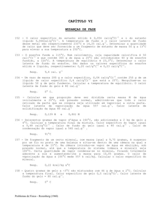 Problemas de Física – Rozenberg (1960)
CAPÍTULO VI
MUDANÇAS DE FASE
152 - O calor específico do estanho sólido é 0,056 cal(g°C)-1
e o do estanho
líquido 0,064cal(g°C)-1
. A temperatura de fusão e o calor latente de fusão
desse metal são respectivamente 233°C e 14,25 cal.g-1
. Determinar a quantidade
de calor que deve ser fornecida a um fragmento de estanho de massa 50 g a 13°C
para elevar a sua temperatura a 250°C.
153 - O enxofre funde a 115°C. Num calorímetro, cuja capacidade calorífica é 50
cal(°C)-1
e que contém 300 g de água a 20°C são introduzidos 40 g de enxofre
fundido, a 120°C. A temperatura de equilíbrio é 23,3°C. Determinar o calor
latente de fusão do enxofre. São dados os calores específicos do enxofre
sólido e líquido, respectivamente: 0,20 cal/g°C-1
e 0,23 cal/g°C-1
.
Resp. 9,4 cal. g-1
154 - Um vaso de massa 200 g e calor específico, 0,04 cal(g°C)-1
contém 250 g de um
líquido de calor específico 0,6 cal(g0
C)-1
que está a 250
C. Mergulham-se no
líquido 50 g de gelo fundente. Calcular a temperatura de equilíbrio. O calor
latente de fusão do gelo é 80 cal.g-1
Resp. 0° C.
155 - Calcular em que proporção deve ser dividida certa massa M de água
inicialmente a 20°C, sob pressão normal, admitindo-se que todo o calor
retirado da parte que se congela seja utilizado em vaporizar a outra parte.
Calor latente de vaporização da água 557 cal.g-1
. Calor latente de
solidificação da água 80 cal.g-1
Resp. 0,139 M e 0,861 M
156 - Seiscentos gramas de vapor d'água a 160°C, são adicionados a 2 kg de gelo a
4°C. Calcular a temperatura final da mistura. Calor específico do vapor igual
a 0,48 cal(g°C)-1
. Calor de fusão do gelo igual a 80 cal.g-1
. Calor de
condensação do vapor igual a 540 cal.g-1
.
Resp. 91°C
157 - Um fragmento de um certo mineral, com massa igual a 9,70 gramas, é suspenso
por um fio no prato de uma balança e situa-se dentro de uma câmara na qual a
temperatura é de 10°C. Na câmara introduz-se vapor de água em ebulição, sob
pressão normal, até que a temperatura do sistema (câmara e mineral) seja
100°C. Certa quantidade de vapor condensa-se no mineral, ficando totalmente
aderente a ele e aumentando-lhe a massa para 10,05 gramas. O calor de
vaporização da água a 100°C mede 557 k cal/kg. Calcular o calor específico do
mineral.
Resp. 0,22 kcal/kg x°C
158 - Quatro gramas de gelo a -3°C são misturados com 46 g de água a 2°C. Calcular
a temperatura final. Calor específico de gelo 0,5 cal(g°C)1
. Calor latente de
fusão do gelo = 80 cal.g-1
.
Resp. 0° C
 
