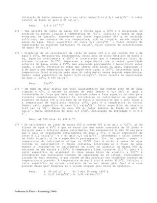 Problemas de Física – Rozenberg (1960)
dilatação da haste sabendo que o seu calor específico é 0,1 cal(g0
C)-1
. O calor
latente de fusão do gelo é 80 cal.g-1
.
Resp. 2,6 x 10-6
°C-1
174 - Uma garrafa de cobre de massa 400 g contém água a 20°C e é mergulhada em
anidrido sulfuroso líquido à temperatura de -10°C. Calcular a massa de água
encerrada na garrafa, sabendo-se que foram vaporizados 640 g de anidrido
sulfuroso, sem mudança de sua temperatura, até se congelar metade daquela
massa de água. Calor específico do cobre 0,1 cal(g°C)-1
. Calor latente de
vaporização do anidrido sulfuroso: 95 cal.g-1
. Calor latente de solidificação
da água: 80 cal.g-1
.
175 - Dispõe-se de um calorímetro de latão de massa 200 g e que contém 800 g de
água a 15°C. Mergulha-se, bruscamente, nessa água um bloco metálico de massa 1
kg, aquecido previamente a 1000
C e constata-se que a temperatura final do
sistema torna-se 24,7°C. Repete-se a experiência com a mesma quantidade
anterior de água, ainda a 15°C, mas aquecendo previamente o mesmo bloco antes
usado, a 200°C. Verifica-se então que imerso esse bloco na água, vaporizam 10
g de água a uma temperatura que se supõe seja igual a 100°C. Determinar qual a
temperatura final atingida pela água do calorímetro nessa segunda experiência.
Dados: calor específico do latão: 0,09 cal(g0
C)-1
. Calor latente de vaporização
da água a 100°C, é 540 cal.g-1
.
Resp. 29,4°C
176 - Um cubo de gelo flutua num vaso calorimétrico que contém 1000 cm de água
líquida a 0°C. O volume da porção de gelo imerso e 4,5 cm3
; a) qual a
intensidade da força que deve ser aplicada sobre a face superior do cabo para
torná-lo completamente imerso? b) introduz-se no calorímetro um pedaço de
alumínio de massa 100 g retirado de um forno e constata-se que o gelo funde e
a temperatura de equilíbrio resulta 10°C. Qual é a temperatura do forno?
Dados: calor específico do vaso 0,1 cal(g°C)-1
. Calor especifico do alumínio
0,23 cal (g 0
C)-1
. Massa do vaso 100 g. Calor latente de fusão do gelo 80
cal.g-1
. Massa específica do gelo 0,9 g/cm3
. Aceleração da gravidade e 10 m x
s-2
.
Resp. a) 500 dina b) 468,6 °C
177 - Um calorímetro de latão de massa 500 g contém 500 g de gelo a -20°C. a) Um
filete de água a 80°C e que se escoa com uma vazão constante de 50 g/min é
dirigido para o interior desse calorímetro. São necessários 11 min 30 seg para
que o gelo se transforme inteiramente em água a 0°C. O calor específico do
latão é 0,1 cal(g°C)-1
e o do gelo 0,5 cal(g°C)-1
. Determinar o calor latente
de fusão do gelo. b) Se a experiência prossegue no fim de quanto tempo a
temperatura do calorímetro atinge os 20°C? Qual é então a massa de água
contida no calorímetro? c) Nesse instante, interrompe-se o fluxo de água
quente e introduz-se no calorímetro um bloco de alumínio de massa 500 g,
retirado de uma estufa a 100°C. A temperatura final torna-se 25,2°C. Qual é o
calor específico do alumínio? d) Esse mesmo bloco de alumínio a 100°C é
introduzido num recipiente fechado de capacidade de 20 litros, termicamente
isolado do meio externo, e que contém um gás perfeito nas condições normais de
temperatura e pressão. A temperatura de equilíbrio é então 95,9°C. Calcular o
calor específico em volume constante de um mol desse gás. Qual é a nova
pressão desse gás? Despreza-se o volume ocupado pelo bloco de alumínio.
Resp. a) 80 cal.g-1
; b) 7 min 30 seg; 1450 g
c) 0,21 cal(g°C)-1
; d) 5,02 cal(mol0
C)-1
 