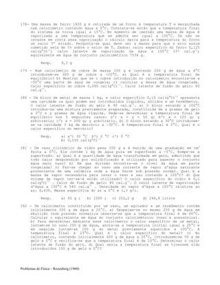 Problemas de Física – Rozenberg (1960)
178- Uma massa de ferro 1400 g é retirada de um forno à temperatura T e mergulhada
num calorímetro contendo água a 0°C. Constata-se então que a temperatura final
do sistema se torna igual a 15°C. No momento de imersão uma massa de água é
vaporizada a uma temperatura que se admite ser igual a 100°C. Se não se
levasse em conta essa vaporização o cálculo daria para a temperatura do forno
um valor T' errado. Pergunta-se qual deve ser a massa para que o erro assim
cometido seja de 5% sobre o valor de T. Dados: calor específico do ferro 0,125
cal(g°C)-1
; calor latente de vaporização da água a 100°C 537 cal.g-1
;
equivalente em água do conjunto calorimétrico 7534 g.
Resp. 9,3 g
179 - Num calorímetro de cobre de massa 100 g e contendo 200 g de água a 4°C
introduzem-se 300 g de cobre a -20°C. a) Qual é a temperatura final de
equilíbrio? b) Mostrar que se o cobre introduzido no calorímetro encontra-se a
-50°C uma parte de água se congela; c) calcular a massa de água congelada.
Calor específico do cobre 0,095 cal(g°C)-1
. Calor latente de fusão do gelo: 80
cal.g-1
.
180 - Um bloco de metal de massa 1 kg, e calor específico 0,10 cal(g°C)-1
apresenta
uma cavidade na qual podem ser introduzidos líquidos, sólidos e um termômetro.
O calor latente de fusão do gelo é 80 cal.g-1
. a) O bloco estando a 100°C
introduz-se uma mistura previamente preparada, constituída de x gramas de gelo
a 0°C e y gramas de água líquida. Pede-se determinar a temperatura final de
equilíbrio nos 5 seguintes casos: a') x = y = 50 g; b') x = 125 g; y
arbitrário; c') x = 200 g; y arbitrário. b) O bloco estando a 30°C introduzem-
se na cavidade 3 kg de mercúrio a -30°C. A temperatura final é 0°C. Qual é o
calor específico do mercúrio?
Resp. a) a') 30 °C b') 0 °C c') 0 °C
b) 0,035 cal(g°C)-1
181 - Um vaso cilíndrico de vidro pesa 200 g e é munido de uma graduação em cm3
feita a 0°C. Ele contém 1 kg de água pura em superfusão a -5°C. Rompe-se a
superfusão. a) Qual é a quantidade de água transformada em gelo, admitindo que
todo calor desprendido por solidificação é utilizado para aquecer o conjunto
água mais vaso? b) Em que divisão encontra-se o nível da água em parte
congelada? c) Faz-se chegar ao vaso uma corrente de vapor d'água saturante
proveniente de uma caldeira onde a água ferve sob pressão normal. Qual é a
massa de vapor necessária para levar o vaso e seu conteúdo a 100°C? d) Que
volume de vapor ter-se-á então utilizado? O calor específico do vidro é 0,2
cal(g0
C)-1
. Calor de fusão de gelo: 80 cal.g-1
. O calor latente de vaporização
d'água a 100°C é 540 cal.g-1
. Densidade do vapor d'água a 100°C relativa ao
ar: 0,630. Massa específica do ar a 0°C é 1,3 g/l.
Resp. a) 65 g ; b) 1000 ; c) 202,2 g d) 246,8 litros
182 - Um calorímetro constituído por um vaso, um agitador e um termômetro contém
inicialmente 200 g de água a 20°C. a) Despejam-se no mesmo 250 g de água em
ebulição (sob pressão normal);e observa-se que a temperatura final é de 60°C.
Calcular o equivalente em água do conjunto calorimétrico (vaso e acessórios).
b) Para determinar mediante esse calorímetro o calor específico de um metal,
juntam-se no vaso 200 g de água, anota-se a temperatura inicial igual a 20°C e
em seguida juntam-se 100 g do metal previamente aquecidos a 100°C. A
temperatura final é 23°C. Qual é o calor específico do metal? c) No
calorímetro, contendo inicialmente 400 g de água a 20°C, introduzem-se 50 g de
gelo a 0°C e verifica-se que a temperatura final é de 10°C. Determinar o calor
latente de fusão do gelo. d) Qual seria a temperatura final se tivessem sido
introduzidos 150 g de gelo a 0°C?
 