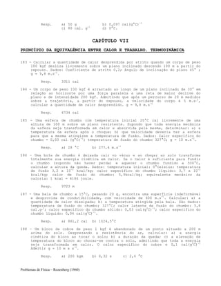Problemas de Física – Rozenberg (1960)
Resp. a) 50 g b) 0,097 cal(g°C)-1
c) 80 cal. g-1
d) 0°C.
CAPÍTULO VII
PRINCÍPIO DA EQUIVALÊNCIA ENTRE CALOR E TRABALHO. TERMODINÂMICA
183 - Calcular a quantidade de calor desprendida por atrito quando um corpo de peso
100 kgf desliza livremente sobre um plano inclinado descendo 100 m a partir do
repouso. Dados: Coeficiente de atrito 0,2; ângulo de inclinação do plano 45° ;
g = 9,8 m.s-2
.
Resp. 3311 cal
184 - Um corpo de peso 100 kgf é arrastado ao longo de um plano inclinado de 30° em
relação ao horizonte por uma força paralela a uma reta de maior declive do
plano e de intensidade 200 kgf. Admitindo que após um percurso de 20 m medidos
sobre a trajetória, a partir do repouso, a velocidade do corpo é 5 m.s_1
,
calcular a quantidade de calor desprendido. g = 9,8 m.s-2
Resp. 6734 cal
185 - Uma esfera de chumbo com temperatura inicial 20°C cai livremente de uma
altura de 100 m sobre um plano resistente. Supondo que toda energia mecânica
da esfera seja transformada em calor e absorvida pela mesma, determinar: a) a
temperatura da esfera após o choque; b) que velocidade deveria ter a esfera
para que a mesma atingisse a temperatura de fusão. Dados: Calor específico do
chumbo = 0,03 cal (g°C)-1
; temperatura de fusão do chumbo 327°C; g = 10 m.s-2
.
Resp. a) 28 °C b) 277,4 m.s-1
186 - Uma bola de chumbo é deixada cair no vácuo e ao chegar ao solo transforma
totalmente sua energia cinética em calor. Se o calor é suficiente para fundir
o chumbo (supondo não haver perda) e aquecer o chumbo fundido a 500°C,
calcular a altura da queda. Dados: temperatura inicial: 0°Celsius; temperatura
de fusão 3,2 x 10-2
kcal/kg; calor específico do chumbo líquido: 3,7 x 10-2
kcal/kg; calor de fusão do chumbo: 5,9kcal/kg; equivalente mecânico da
caloria: 1 kcal = 4186 joule.
Resp. 9723 m
187 - Uma bala de chumbo a 15°C, pesando 20 g, encontra uma superfície indeformável
e desprovida de condutibilidade, com velocidade de 600 m.s-1
. Calcular: a) a
quantidade de calor dissipada; b) a temperatura atingida pela bala. São dados:
temperatura de fusão do chumbo; 327°C; calor latente de fusão do chumbo: 5,8
cal.g_1
; calor específico do chumbo sólido: 0,03 cal(g0
C)-1
; calor específico do
chumbo líquido: 0,04 cal(g0
C)-1
.
Resp. a) 861,2 cal b) 1024,5°C
188 - Um bloco de cobre de peso 1 kgf é abandonado de um ponto situado a 200 m
acima do solo. Desprezando a resistência do ar, calcular: a) a energia
cinética do bloco ao tocar o solo; b) a duração da queda; c) a elevação de
temperatura do bloco ao chocar-se contra o solo, admitindo que toda a energia
seja transformada em calor. O calor específico do cobre e 0,1 cal(g0
C)-1
Admitir g = 10 m x s-2
.
Resp. a) 200 kgm b) 6,32 s c) 2,4 °C
 