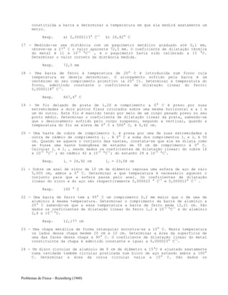 Problemas de Física – Rozenberg (1960)
constituída a barra e determinar a temperatura em que ela medirá exatamente um
metro.
Resp. a) 0,0000113° C-1
b) 26,82° C
17 - Medindo-se uma distância com um paquímetro metálico graduado até 0,1 mm,
obteve-se a 27° C o valor aparente 72,5 mm. O coeficiente de dilatação térmica
do metal é 11 x 10-6
°C-1
, e o paquímetro havia sido calibrado a 15 °C.
Determinar o valor correto da distância medida.
Resp. 72,5 mm
18 - Uma barra de ferro à temperatura de 20° C é introduzida num forno cuja
temperatura se deseja determinar. O alongamento sofrido pela barra é um
centésimo do seu comprimento primitivo (a 20° C). Determinar a temperatura do
forno, admitindo constante o coeficiente de dilatação linear do ferro:
0,0000118° C-1
.
Resp. 867,4° C
19 - Um fio delgado de prata de 1,20 m comprimento a 0° C é preso por suas
extremidades a dois pontos fixos colocados sobre uma mesma horizontal e a 1 m
um do outro. Este fio é mantido tenso por meio de um corpo pesado preso no seu
ponto médio. Determinar o coeficiente de dilatação linear da prata, sabendo-se
que o deslocamento sofrido pelo corpo suspenso, segundo a vertical, quando a
temperatura do fio se eleva de 0° C a 500° C, é 0,62 cm.
20 - Uma haste de cobre de comprimento l1 é presa por uma de suas extremidades a
outra de cádmio de comprimento l2 . A 0° C a soma dos comprimentos l1 e l2 é 50
cm. Quando se aquece o conjunto das hastes, constata-se que ele se dilata como
se fosse uma haste homogênea de estanho de 50 cm de comprimento á 0° C.
Calcular l1 e l2 , sendo dados os coeficientes de dilatação linear: do cobre 16
x 10-6
°C-1
; do cádmio 42 x 10-6
°C-1
; do estanho 28 x 10-6
°C1
.
Resp. l1 = 26,92 cm l2 = 23,08 cm
21 - Sobre um anel de zinco de l0 cm de diâmetro repousa uma esfera de aço de raio
5,005 cm, ambos a 0° C. Determinar a que temperatura é necessário aquecer o
conjunto para que a esfera passe pelo anel. Os coeficientes de dilatação
linear do zinco e do aço são respectivamente 0,000022 ° C-1
e 0,000012° C-1
.
Resp. 100 ° C
22 - Uma barra de ferro tem a 95° C um comprimento 0,2 mm maior que o de uma de
alumínio à mesma temperatura. Determinar o comprimento da barra de alumínio a
20° C sabendo-se que a essa temperatura a barra de ferro mede 12,21 cm. São
dados os coeficientes de dilatação linear do ferro 1,2 x 10-5
°C-1
e do alumínio
2,6 x 10-5
°C.
Resp. 12,177 cm
23 - Uma chapa metálica de forma retangular encontra-se a 10° C. Nesta temperatura
os lados dessa chapa medem 20 cm e 10 cm. Determinar a área da superfície de
uma das faces dessa chapa a 90° C. O coeficiente de dilatação linear do metal
constituinte da chapa é admitido constante e igual a 0,000023° C-1
.
24 - Um disco circular de alumínio de 8 cm de diâmetro a 15°C é ajustado exatamente
numa cavidade também circular praticada num bloco de aço estando ambos a 100°
C. Determinar a área da coroa circular vazia a 15° C. São dados os
 
