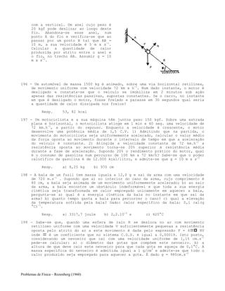 Problemas de Física – Rozenberg (1960)
com a vertical. Um anel cujo peso é
20 kgf pode deslizar ao longo deste
fio. Abandona-se esse anel, num
ponto A do fio e verifica-se que ao
passar por um ponto B tal que AB =
10 m, a sua velocidade é 5 m x s-1
.
Calcular a quantidade de calor
produzida por atrito entre o anel e
o fio, no trecho AB. Assumir g = 10
m x s-2
.
196 - Um automóvel de massa 1500 kg é animado, sobre uma via horizontal retilínea,
de movimento uniforme com velocidade 72 km x h-1
. Num dado instante, o motor é
desligado e constata-se que o veículo se imobiliza em 2 minutos sob ação
apenas das resistências passivas, supostas constantes. Se o carro, no instante
em que é desligado o motor, fosse freiado e parasse em 30 segundos qual seria
a quantidade de calor dissipada nos freios?
Resp. 53, 82 kcal
197 - Um motociclista e a sua máquina têm juntos peso 150 kgf. Sobre uma estrada
plana e horizontal, o motociclista atinge em 1 min e 40 seg. uma velocidade de
72 km.h-1
, a partir do repouso. Enquanto a velocidade é crescente, o motor
desenvolve uma potência média de 1,5 C.V. 1) Admitindo que na partida, o
movimenta do motociclista seja uniformemente acelerado, calcular o valor médio
da força oposta ao movimento durante o intervalo de tempo em que a aceleração
do veículo é constante. 2) Atingida a velocidade constante de 72 km.h-1
a
resistência oposta ao movimento torna-se 20% superior à resistência média
durante a fase de aceleração. Supondo 20% o rendimento prático do motor, qual
é o consumo de gasolina num percurso de 100 km a 72 km/h? Sabe-se que o poder
calorífico da gasolina é de 12.000 kcal/litro, e admite-se que g = 10 m x s-2
Resp. a) 8,25 kg b) 970 cm
198 - A bala de um fuzil tem massa iguala a 12,0 g e sai da arma com uma velocidade
de 720 m.s-1
. Supondo que a) no interior do cano da arma, cujo comprimento é
80 cm, a bala seja animada de um movimento uniformemente acelerado; b) ao sair
da arma, a bala encontre um obstáculo indeformável e que toda a sua energia
cinética seja transformada em calor empregado unicamente em aquecer a bala,
pergunta-se a) qual é a energia cinética da bala no instante em que sai da
arma? b) quanto tempo gasta a bala para percorrer o cano? c) qual a elevação
da temperatura sofrida pela bala? Dado: calor específico da bala: 0,1 cal(g
°C)-1
.
Resp. a} 3317,7 joule b) 2,2.10-3
s c) 620°C
199 - Sabe-se que, quando uma esfera de raio R se desloca no ar com movimento
retilíneo uniforme com uma velocidade V suficientemente pequenas a resistência
oposta pelo atrito do ar a este movimento é dada pelo expressão F = 6 RV
onde é um coeficiente que no sistema C.G.S. é igual a 0,00019. Isto posto,
considerando um nevoeiro que cai com uma velocidade uniforme de 1,15 cm.s-1
pede-se calcular: a) o diâmetro das gotas que compõem este nevoeiro. b) a
altura de que deve cair este nevoeiro para que cada gota se aqueça de 0,1°C. A
massa específica do nevoeiro é admitida igual a 1 g/cm3
e admite-se que todo o
calor produzido seja empregado para aquecer a gota. É dado g = 980cm.s-2
 