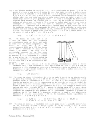 Problemas de Física – Rozenberg (1960)
200 - Uma pequena esfera de cobre de raio 1 cm é abandonada em queda livre de um
ponto A situado a uma altura h acima do solo. Num dado instante a esfera passa
por um ponto B situado a 105 m acima do solo e 1 segundo após a sua velocidade
é 30 m x s-1
. a) Ao tocar o solo à esfera choca-se com um obstáculo no qual se
aloja. Admitindo que toda sua energia seja transformada em calor e que 80% do
mesmo seja absorvido pela própria esfera, calcular a elevação da temperatura
sofrida pela esfera. b) Supondo que ao invés de se alojar no obstáculo a
esfera se eleva após o choque a 10 m acima do solo, qual seria nesse caso a
variação de temperatura por ela sofrida, absorvendo ainda 80% do calor
produzido? c) Lembrando que a resistência oposta pelo ar aos corpos que nele
se deslocam obedece a uma expressão do tipo: R = KSV2
, calcular a velocidade
limite com que cairia essa esfera no ar, admitindo que no sistema CGS k =
0,0003. São dados: a massa específica do cobre: 8,5 g x cm-3
; calor específico
do cobre 0,1 cal x (g°C)-1
e B = 10 m x s-2
.
Resp. a) 2,4° C ; b) 2,2° C ; c) 61,4 m x s-1
201 - Um bloco de pedra AA' e um
cilindro de ferro BB' são suspensos
horizontalmente cada um deles por meio
de dois fios de mesmo comprimento. As
massas do bloco AA' e BB' são
respectivamente 1000 kg e 350 kg. Entre
AA' e BB' é colocado um cilindro de
chumbo C de massa 3 kg, cujo eixo é
horizontal, suspenso por um fio (como
mostra a figura). A temperatura inicial
do sistema e 15°C. Ergue-se o cilindro
BB' a uma altura de 1,2 metros acima da
posição de equilíbrio e deixa-se cair.
Ele se choca com C e em conseqüência AA'
se eleva
de 10 cm e BB' recua subindo a 9 cm de altura. Imediatamente após o choque
deixa-se cair C num calorímetro cujo equivalente em água é 800 g e que se
encontra a 15°C; observa-se então que a temperatura deste se eleva a 15,76°C.
Determinar o equivalente mecânico do calor, sendo dado o calor específico do
chumbo: 0,03 cal (g°C)-1
.
Resp. 4,18 joule/cal
202 - Um corpo de bomba, cilíndrico, de 10 cm de raio é munido de um pistão móvel,
de peso desprezível, colocado a 25 cm do fundo, e encontra-se cheio com ar sob
pressão igual à atmosférica e a 20°C. a) Qual é o deslocamento do pistão
quando se abaixa para 0°C a temperatura do ar contido no corpo da bomba? b)
Que massa deve ser colocada sobre o pistão para dobrar a pressão exercida
sobre o gás? Qual é então o deslocamento do pistão? 1º) quando a temperatura
retoma seu valor inicial: 20°C; 2º) quando se abaixa para 10°C o valor dessa
temperatura. c) O corpo de bomba é ligado permanentemente a um reservatório
contendo ar comprimido sob pressão de 10 atmosferas. Deixa-se o pistão se
deslocar de 20 cm. Qual é o trabalho produzido e qual o seu equivalente
térmico? A pressão atmosférica é 76 cm de mercúrio. Massa específica do
mercúrio: 13,6 g.cm-3
; g = 9,8 m x s-2
.
Resp. a) 1,71 cm b) 318,08 kg; 12,5 cm e 13,36 cm
c) 6,362 x 10-5
joule; 1,52 x 105
cal.
203 - Calcular em calorias o trabalho necessário para vencer a pressão atmosférica
de uma atmosfera durante a solidificação de 10 kg d'água a 0°C. A massa
específica do gelo é 0,917 g x cm-3
a 0°C e a daágua a 0°C é suposta
praticamente 1 g x cm-3
.
 