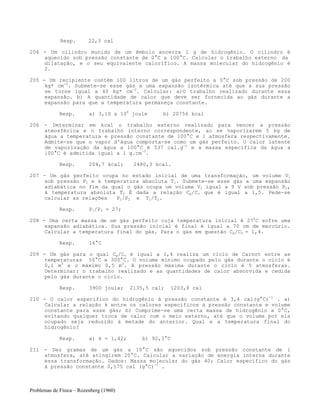 Problemas de Física – Rozenberg (1960)
Resp. 22,3 cal
204 - Um cilindro munido de um êmbolo encerra 1 g de hidrogênio. O cilindro é
aquecido sob pressão constante de 0°C a 100°C. Calcular o trabalho externo da
dilatação, e o seu equivalente calorífico. A massa molecular do hidrogênio é
2.
205 - Um recipiente contém 100 litros de um gás perfeito a 0°C sob pressão de 200
kg* cm-2
. Submete-se esse gás a uma expansão isotérmica até que a sua pressão
se torne igual a 40 kg* cm-2
. Calcular: a)O trabalho realizado durante essa
expansão. b) A quantidade de calor que deve ser fornecida ao gás durante a
expansão para que a temperatura permaneça constante.
Resp. a) 3,1S x 106
joule b) 20756 kcal
206 - Determinar em kcal o trabalho externo realizado para vencer a pressão
atmosférica e o trabalho interno correspondente, ao se vaporizarem 5 kg de
água a temperatura e pressão constante de 100°C e 1 atmosfera respectivamente.
Admite-se que o vapor d'água comporta-se como um gás perfeito. O calor latente
de vaporização da água a 100°C é 537 cal.g-1
e a massa específica da água a
100°C é admitida igual a 1 g.cm-3
.
Resp. 204,7 kcal; 2480,3 kcal.
207 - Um gás perfeito ocupa no estado inicial de uma transformação, um volume V1
sob pressão P1 e à temperatura absoluta T1. Submete-se esse gás a uma expansão
adiabática no fim da qual o gás ocupa um volume V2 igual a 9 V sob pressão P2,
à temperatura absoluta T2 É dada a relação Cp/Cv que é igual a 1,5. Pede-se
calcular as relações P1/P2 e T1/T2.
Resp. P1/P2 = 27;
208 - Uma certa massa de um gás perfeito cuja temperatura inicial é 270
C sofre uma
expansão adiabática. Sua pressão inicial é final é igual a 70 cm de mercúrio.
Calcular a temperatura final do gás. Para o gás em questão Cp/Cv = 1,4.
Resp. 16°C
209 - Um gás para o qual Cp/Cv é igual a 1,4 realiza um ciclo de Carnot entre as
temperaturas 50°C e 300°C. O volume mínimo ocupado pelo gás durante o ciclo é
0,1 m3
e o máximo 0,5 m3
. A pressão máxima durante o ciclo é 5 atmosferas.
Determinar: o trabalho realizado e as quantidades de calor absorvida e cedida
pelo gás durante o ciclo.
Resp. 3900 joule; 2135,5 cal; 1203,8 cal
210 - O calor específico do hidrogênio à pressão constante é 3,4 cal(g°C)-1
. a)
Calcular a relação k entre os calores específicos à pressão constante e volume
constante para esse gás; b) Comprime-se uma certa massa de hidrogênio a 0°C,
evitando qualquer troca de calor com o meio externo, até que o volume por ela
ocupado seja reduzido à metade do anterior. Qual e a temperatura final do
hidrogênio?
Resp. a) k = 1,42; b) 92,3°C
211 - Dez gramas de um gás a 10°C são aquecidos sob pressão constante de 1
atmosfera, até atingirem 20°C. Calcular a variação de energia interna durante
essa transformação. Dados: Massa molecular do gás 40; Calor específico do gás
à pressão constante 0,175 cal (g°C)-1
.
 