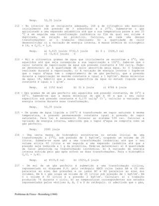 Problemas de Física – Rozenberg (1960)
Resp. 52,35 joule
212 - No interior de um recipiente adequado, 168 g de nitrogênio são mantidos
inicialmente sob pressão de 3 atmosferas e a 27°C. Submete-se o gás
aprisionado a uma expansão adiabática até que a sua temperatura passe a ser 25
°C e em seguida uma transformação isotérmica no fim da qual seu volume é
duplicado, em relação ao primitivo. Calcular, em cada uma dessas
transformações: a) o trabalho realizado; b) a quantidade de calor
desenvolvida; c) a variação de energia interna. A massa atômica do nitrogênio
é 14, e Cp/Cv = 1,4.
Resp. a) 0,615 joule; 9732,5 joule b) 0 ; 2328,3 cal
c) -0,613 joule; 0
213 - Mil e oitocentos gramas de água que inicialmente se encontram a 0°C, são
aquecidos até que seja conseguida a sua vaporização a 100°C. Sabe-se que o
calor latente de vaporização da água sob pressão constante é 540 cal/g. Pede-
se determinar: a) A quantidade de calor absorvida pela água. b) O trabalho
realizado durante a vaporização. c) A variação de energia interna : Supõe-se
que o vapor d'água tem o comportamento de um gás perfeito, que a pressão
durante a vaporização se mantém constante e igual a 1 kgf/cm2
. Massa molecular
da água: 18. Admitir que a massa específica da água no estado líquido seja
constante e igual a 1 g/cm3
.
Resp. a) 1152 kcal b) 31 k joule c) 4784 k joule
214 - Dez gramas de um gás perfeito são aquecidos sob pressão constante, de 10°C a
20°C. Sabendo-se que a massa molecular do gás é 40 e que o seu calor
específico sob pressão constante é 0,175 cal(g° C)-1
, calcular a variação de
energia interna durante essa transformação.
Resp. 52,35 joule
215 - Um grama de água líquida a 100°C é transformado em vapor saturado à mesma
temperatura, à pressão permanecendo constante igual à pressão do vapor
saturante. Para tal é necessário fornecer ao sistema 539 cal. Calcular a
variação de energia interna, admitindo que o vapor d'água se comporta como um
gás perfeito.
Resp. 2080 joule
216 - Uma certa massa de hidrogênio encontra-se no estado inicial de uma
transformação a 27°C, sob pressão de 2 kgf/cm2
, ocupando um volume de 20
litros. Submete-se esse gás a uma transformação isobárica; até que o seu
volume atinja 60 litros e em seguida a uma expansão isobárica até que a
pressão seja reduzida a 1 g da primitiva. Pede-se determinar: a) A quantidade
de Calor absorvida na transformação isotérmica. b) A variação de energia
interna sofrida pelo gás após sofrer as duas transformações. Para o hidrogênio
Cp/Cv = 1,41.
Resp. a) 4533,9 cal b) 19251,6 joule
217 - Um mol de um gás perfeito é submetido a uma transformação cíclica,
representado no diagrama P.V. pelo retângulo ABCD cujos lados AB e CD são
paralelos ao eixo das pressões e os lados BC e AD paralelos ao eixo dos
volumes. Em A o gás ocupa um volume de 25 litros sob pressão de 1 kgf/cm2
. Em
C o volume é 50 litros e a pressão 2 kgf/cm2
. Calcular: a) o trabalho
produzido 74 durante o ciclo. b) as temperaturas correspondentes aos estados
representados pelos vértices A, B, C e D do retângulo. c) admitindo que o gás,
 