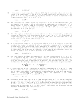 Problemas de Física – Rozenberg (1960)
Resp. 51,158 cm3
42 - Determinar a que temperatura máxima 13,5 kg de mercúrio cabem num vaso de
cobre cuja capacidade e 1 dm3
a 0° C. A massa específica do mercúrio é 13,6
g.cm-3
a 0° C. Os coeficientes de dilatação cúbica do cobre e mercúrio valem
respectivamente 48x10-6
e 18 x 10-5 0
C-1
.
Resp. 56,6° C
43 - Um recipiente de paredes metálicas encontra-se a 90° C completamente cheio de
um líquido cuja massa é 920 g. Determinar a capacidade do recipiente a 0° C
sendo dados: a) coeficiente de dilatação linear do metal: 0,000012° C-1
; b)
coeficiente de dilatação cúbica do líquido: 0,00018° C-1
; c) massa específica
do líquido a 0° C 13,6 g x cm-3
.
Resp. 68,42 cm3
44 - Um tubo capilar cilíndrico de vidro, aberto nas duas extremidades, contém uma
coluna de mercúrio cujo comprimento é de 123,24 mm a 0° C. Determinar o
comprimento desta coluna a 10 ° C. Dados: coeficiente de dilatação cúbica do
vidro 1/38700° C-1
; do mercúrio 1/5550° C-1
.
Resp. 123,44 mm
43 - A um recipiente metálico, de capacidade 1000 cm a 0° C, é adaptado um gargalo
vertical de vidro, de secção 5 mm2
. o recipiente estando a 0° C contém um
líquido até a base do tubo de vidro. Aquece-se o conjunto a 50° c e verifica-
se que o líquido atinge no interior do tubo uma altura de 12,5 cm. Determinar
o coeficiente de dilatação do líquido. O coeficiente de dilatação linear do
metal é 0,000019° C-1
e o cúbico do vidro vale 0,000024° C-1
.
Resp. 0,0000695° C-1
46 - Um tubo capilar de vidro de diâmetro d0 = 1/5 mm e comprimento h0 = 1 m (a 0°
C) é dividido em 100 partes de mesma altura. Determinar a capacidade do
reservatório (a 0° C) que será preciso soldar em sua extremidade inferior,
para que funcione como um termômetro de mercúrio no intervalo de 0 a 100°C. Os
coeficientes de dilatação cúbica do mercúrio e do vidro valem respectivamente:
γ m =
1
5550
0
C-1
e γ V =
1
38850
0
C-1
47 - O tubo capilar de um termômetro de mercúrio graduado de 0 0
C a l00 0
C-1
tem
diâmetro 1/10 mm; seu reservatório é cilíndrico, com 1 cm de comprimento e 2
mm de raio. Determinar o comprimento correspondente a cada grau na haste,
sendo os coeficientes de dilatação cúbica do mercúrio e do vidro
respectivamente 1/5550° C-1
e 1/38850° C-1
.
Resp. 2,5 mm
48 - Dispõe-se de um tubo capilar de 2,4 mm3
de capacidade a 0° C e com ele deseja-
se construir um termômetro de mercúrio que indique temperaturas compreendidas
entre 0° C e 200° C. Calcular a 0° C a capacidade do reservatório que deve ser
ligado a este tubo e a massa de mercúrio que deve ser utilizado. Dados: massa
específica do mercúrio a 0° C: 13,6 g.cm-3
coeficiente de dilatação cúbica
aparente do mercúrio no vidro 1/6400° C-1
.
Resp. 76,8 mm3
; 1,04 g
 
