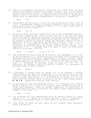 Problemas de Física – Rozenberg (1960)
49 - Têm-se dois termômetros de mercúrio construídos com o mesmo vidro. Um deles
possui um reservatório esférico cujo diâmetro interno é 0,75 cm e um capilar
de 0,08 cm de diâmetro interno. O outro possui um bulbo esférico de 0,62 cm de
diâmetro interno e um capilar cujo diâmetro interno é de 0,05 cm. Determinar a
relação entre os comprimentos correspondentes a um grau nos 2 termômetros.
Resp. 0,68
50 - Num barômetro de Torricelli, a altura da coluna de mercúrio no tubo é 76,4 cm
a 20° C. Permanecendo constante a pressão atmosférica calcular qual seria a
altura dessa coluna se a temperatura caísse a 0° C. É dado o coeficiente de
dilatação do mercúrio 0,00018° C-1
Resp. 76,1 cm
51 - Um tubo de secção constante, dobrado em U, tem as duas extremidades abertas e
contém água. Dispõe-se este tubo num plano vertical e num dos seus ramos
verte-se um líquido. Observa-se então que, a altura da coluna de água acima do
plano horizontal que passa pela superfície de separação dos dois líquidos é 31
cm, enquanto a altura da coluna do líquido que equilibra a água é 63,4 cm. A
temperatura durante a experiência permanecendo constante e igual a 10° C,
determinar: a) a densidade do líquido em relação à água, a 10° C ; b) o
coeficiente de dilatação cúbica do líquido, sabendo-se que, elevando a sua
temperatura a 25° C e mantendo fixa a da água, a altura da coluna desse
líquido se torna igual a 63,62 cm.
Resp. a) 0,4889 ; b) 2,3 x 10-4
°C-1
52 - Num recipiente de vidro, munido de um orifício, cuja capacidade a 0° C é 500
cm3
são introduzidos a 0° C um bloco de ferro cuja massa é 360 g e mercúrio em
quantidade suficiente para encher completamente o recipiente. Calcular a massa
de mercúrio que sai do recipiente quando o conjunto é aquecido a 100°C. Dados:
a) massa específica do mercúrio a 0° C: 13,6 g.cm-3
; b) idem do ferro 7,2
g.cm-3
; c) coeficiente de dilatação linear do vidro 86 x 10-7
°C-1
; d)
coeficiente de dilatação cúbica do mercúrio l/5550°C-1
e) coeficiente de
dilatação linear do ferro 0,000018°C-1
Resp. 94,58 g
53 - Determinar a relação entre as massas m e m1 de mercúrio e platina
respectivamente, que devem ser introduzidas a 0° C num vaso de ferro, de modo
a enchê-lo, para que neste vaso a dilatação aparente da mistura seja nula. São
dados as massas específicas u e u1 do mercúrio e da platina a 0° C e os
coeficientes de dilatação cúbica do mercúrio, platina e ferro respectivamente
, 1 e 2 . Desprezam-se eventuais ações químicas.
54 - Um recipiente de vidro tem capacidade 350 cm3
a 0° C. Determinar que volume do
mercúrio medido a 0° C, deve ser introduzido nesse recipiente, para que o
volume vazio permaneça o mesmo em qualquer temperatura. Os coeficientes de
dilatação cúbica do vidro e do mercúrio, são supostos iguais respectivamente a
1/38850 ° C-1
e 1/5550 ° C-1
.
Resp. 50 cm3
55 - Um recipiente de vidro completamente cheio de mercúrio contém 60 g desse
líquido a 0° C e apenas 59 g quando aquecido a 120° C. Determinar o
coeficiente de dilatação cúbica do vidro, sendo o do mercúrio 0,0001800
C-1
.
56 - Para encher um frasco de vidro imerso em gelo fundente foram necessários
809,02 g de mercúrio.
 