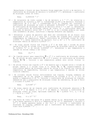 Problemas de Física – Rozenberg (1960)
Mergulhando o frasco em água fervente foram expelidas 12,012 g de mercúrio. O
coeficiente de dilatação do mercúrio é 0,0001813° C-1
; determinar o coeficiente
de dilatação linear do vidro.
Resp. 0,0000158 ° C-1
57 - Um recipiente de vidro contém 1 kg de mercúrio a 0 ° C-1
. Ao elevar-se a
temperatura do conjunto a 100° C, transbordam 15,665 g de mercúrio. Elevando a
temperatura de 0 a 200° C transbordam 51,25 g. Supondo ser constante o
coeficiente de dilatação do vidro e adotando: 0,0001815° C-1
como valor médio
do coeficiente de dilatação cúbica do mercúrio entre 0 ° e 120° C, determinar:
a) o coeficiente de dilatação cúbica do vidro; b) o coeficiente médio de
dilatação do mercúrio entre 100° C e 200° C; c) se o sistema poderia ser usado
como termômetro de peso. Justificar o emprego mediante uma equação.
58 - Determinar a massa de mercúrio que deve ser introduzida em um frasco cuja
capacidade é 100 cm a 0° C para que o volume não ocupado pelo líquido seja
independente da temperatura. Dados: coeficiente de dilatação linear do vidro
1/45000 °C-1
; massa específica do mercúrio 15,6 g cm-3
a 0 0
C; coeficiente de
dilatação cúbica do mercúrio 0,00018° C-1
.
59 - Um corpo sólido flutua num líquido a 00
C de modo que o volume da parte
imersa é 99/100 do volume total. O coeficiente de dilatação cúbica do líquido
é: 0,00018 °C-1
e do sólido 0,000026° C-1
. Determinar a que temperatura a
imersão do sólido começa a ser total.
Resp. 65,7° C
60 - Um líquido possui peso específico a 0° C e coeficiente de dilatação cúbica
. Um sólido de peso específico ' a 0° C possui um coeficiente de dilatação
cúbica '> . Calcular a que temperatura poderá este sólido flutuar no
líquido.
61 - Um sólido flutua num líquido a 0° C de maneira que a relação entre o volume da
porção imersa e o volume total é k. Sendo 1 e 2 respectivamente os
coeficientes médios de dilatação cúbica do sólido e do líquido nos limites de
temperatura da experiência, calcular a que temperatura a imersão do sólido
torna-se completa.
62 - Um cilindro sólido flutua verticalmente num líquido, ficando submerso um
comprimento de 10 cm, quando a temperatura do sistema é 15 0
C, e 12,5 cm
quando a temperatura é 40 °C. Calcular o coeficiente de dilatação do líquido,
sabendo-se que o coeficiente de dilatação linear da substância, de que é feito
o cilindro é 0,0005 °C-1
Resp. 0,01188° C-1
63 - Um corpo imerso em um líquido cujo coeficiente de dilatação absoluta é
sofre a 0° C um empuxo I0 e a t° C um empuxo I. Calcular o coeficiente de
dilatação linear do corpo. Aplicação numérica: = 0,00018 °C-1. I0 = 50 g;
I = 49,54 g ; t=60° C.
Resp. 8 x 10-6
°C-1
64 - Uma barra de vidro tem massa 90 g quando imersa no ar. Mergulhada num líquido
X sua massa aparente é 49,6 g a temperatura de 12° C. Aquecendo o conjunto a
97° C a massa aparente passa a ser 51,7 g . Calcular o coeficiente de
dilatação do líquido, sabendo-se que o coeficiente de dilatação cúbica do
vidro vale 0,000024 ° C-1
.
 