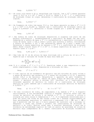 Problemas de Física – Rozenberg (1960)
Resp. 0,00066 °C-1
65 - Um corpo cuja massa é 40 g, mergulhado num líquido, tem a 10° C massa aparente
igual a 35,2 g, e a 40° C igual a 35,25 g. Sendo 2 x 10-5
° C-1
o coeficiente
de dilatação linear do corpo, determinar o coeficiente de dilatação cúbica do
líquido.
Resp. 0,00041° C-1
66 - Um fragmento de vidro tem massa 37,5 g. Sua massa aparente na água a 4° C é 25
g e a 100° C é 25,486 g. Sabendo que o coeficiente de dilatação cúbica do
vidro é 0,000026° C-1
, determinar o volume ocupado por 1 grama de água a 100
°C.
Resp. 1,043 cm3
67 - Uma esfera de vidro de dilatação desprezível é suspensa num prato de uma
balança hidrostática , estabelecendo-se o equilíbrio da mesma com uma tara.
Submerge-se a esfera em água a 0° C e restabelece-se o equilíbrio colocando um
corpo de massa igual a 100 g cobre o prato que sustenta a esfera. Introduzindo
a esfera no benzeno a 20° C são necessárias apenas 88 g para o mesmo fim.
Determinar a massa específica do benzeno a 20° C e o coeficiente de dilatação
médio desse líquido entre 0° C e 20° C. A massa específica da água a 0° C é
suposta igual a 1 g.cm-3
.
Resp. 0,88 g.cm-3
; 0,00113 C-1
68 - Num tubo de 15 cm de altura há água distilada até a altura de 10 cm a 4° C.
Supõe-se que a variação de volume da água seja dada por
( )V
V
t t= − + −
⎛
⎝
⎜
⎞
⎠
⎟0 2
3
1
2
4 1
onde V0 é o volume a 4° C e V a t° C. Deseja-se saber a que temperatura a água
enche completamente o tubo. Despreza-se a dilatação do tubo.
Resp. 1° C ou 5° C
69 - O tubo capilar de um termômetro de mercúrio tem 625 divisões de igual volume e
a massa de mercúrio que encheria a 0° C essas 625 divisões é 2,5 g. O aparelho
contém 129,6 g de mercúrio. Mergulha-se o aparelho em gelo fundente. O
mercúrio aflora à divisão 25. Imerso em vapor d'água em ebulição sob pressão
normal, o mercúrio aflora à divisão 525. Calcular: a) o coeficiente de
dilatação aparente do mercúrio no vidro; b) o coeficiente de dilatação
absoluta do vidro sabendo que o coeficiente de dilatação absoluta do mercúrio
é 0,00018 ° C-1
Resp. a) 15 x 10-5
°C-1
; b) 3 x 10-5
°C-1
70 - Um tubo cilíndrico de vidro, de comprimento 1 m, medido a 0° C, é disposto
verticalmente. A sua extremidade inferior é fechada. Verte-se nesse tubo uma
coluna de mercúrio de altura h cm medida a 0° C. 1) calcular a altura x
atingida por essa coluna à temperatura t ° C. 2) A expressão encontrada para x
pode ser posta sob forma de uma função linear de t fazendo sucessivamente as
duas aproximações seguintes: a) substituir a expressão 1/(1 + ) por 1 - o
que é permitido uma vez que a é muito pequeno em confronto com a unidade; b)
desprezar o termo que contém o produto dos coeficientes de dilatação do
mercúrio e do vidro. Mostrar então que, é possível determinar h para que a
distância da extremidade superior do tubo ao centro de gravidade da coluna de
mercúrio seja independente de t. Dados: coeficiente de dilatação volumétrica
 