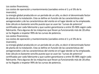Los costos financieros;Los costos de operación y mantenimiento (variables entre el 1 y el 3% de la inversión);La energía global producida en un período de un año, es decir el denominado factor de planta de la instalación. Esta se define en función de las características del aerogenerador y de las características del viento en el lugar donde se ha emplazado. Este cálculo es bastante sencillo puesto que se usan las "curvas de potencia" certificadas por cada fabricante y que suelen garantizarse a entre 95-98% según cada fabricante. Para algunas de las máquinas que llevan ya funcionando más de 20 años se ha llegado a respetar 99% de las curvas de potencia.Los costos financieros;Los costos de operación y mantenimiento (variables entre el 1 y el 3% de la inversión);La energía global producida en un período de un año, es decir el denominado factor de planta de la instalación. Esta se define en función de las características del aerogenerador y de las características del viento en el lugar donde se ha emplazado. Este cálculo es bastante sencillo puesto que se usan las "curvas de potencia" certificadas por cada fabricante y que suelen garantizarse a entre 95-98% según cada fabricante. Para algunas de las máquinas que llevan ya funcionando más de 20 años se ha llegado a respetar 99% de las curvas de potencia.