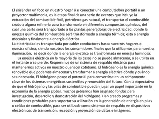 El encender un foco en nuestro hogar o el conectar una computadora portátil o un proyector multimedia, es la etapa final de una serie de eventos que incluye la extracción del combustible fósil, petróleo o gas natural, el transportar el combustible crudo a alguna refinería para transformarlo en diferentes compuestos químicos, del cual una parte será transportado a las plantas generadoras de electricidad, donde la energía química del combustible será transformado a energía térmica; esta a energía mecánica y finalmente a energía eléctrica. La electricidad es transportada por cables conductores hasta nuestros hogares o nuestra oficina, siendo nosotros los consumidores finales que la utilizamos para nuestra iluminación,  es decir donde la energía eléctrica es transformada en energía luminosa.      La energía eléctrica en la mayoría de los casos no se puede almacenar, o se utiliza en el instante o se pierde. Requerimos de un sistema de respaldo eléctrico para mantenernos activos en nuestro quehacer cotidiano. El hidrógeno es la energía química renovable que podemos almacenar y transformar a energía eléctrica dónde y cuándo sea necesario. El hidrógeno posee el potencial para convertirse en un componente clave de los sistemas energéticos sostenibles y renovables del futuro. Con la expectativa de que el hidrógeno y las pilas de combustible puedan jugar un papel importante en la economía de la energía global, muchos gobiernos han asignado fondos para investigación, desarrollo y demostración del hidrógeno. Han creado programas y condiciones probables para soportar su utilización en la generación de energía en pilas o celdas de combustible, para ser utilizado como sistemas de respaldo en dispositivos electrónicos de transmisión, recepción y proyección de datos e imágenes. 