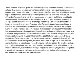 Todos los seres humanos que habitamos este planeta, tenemos derecho a una buena calidad de vida, que sea apta para el desarrollo humano y para que las actividades económicas, comerciales y productivas nos sean satisfactorias. Esta situación se puede lograr manteniendo un equilibrio entre la producción y el consumo de nuestras diferentes fuentes de energía. El ser humano, en el curso de su historia ha utilizado sucesivamente diferentes recursos energéticos. Al principio, y durante milenios, la energía solar fue la única fuente de energía disponible. Con el descubrimiento del fuego, la fuente de energía en forma de calor fue cubierta por la combustión de la madera. Los seres humanos para obtener energía mecánica, recurrían a su propia fuerza muscular y a la de los animales que domesticaban. En el siglo XVIII la madera fue remplazada progresivamente por el carbón que se impuso inicialmente como una fuente de energía térmica y posteriormente como una fuente de energía mecánica al inventarse la máquina de vapor. El carbón hizo posible la revolución industrial, su producción fue en aumento a lo largo del mismo siglo XIX, superando los mil millones de toneladas a inicios del siglo XX, situación por la cual el siglo XIX es considerado como el siglo de la máquina de vapor. El impulso en la extracción del petróleo se inició a principios del siglo XX. Una vez conocidas las condiciones de su utilización con los medios adecuados, sus evidentes ventajas respecto al carbón (mayor valor energético a peso igual, transporte y almacenamiento mucho más fáciles), dieron lugar a un crecimiento en su exploración y explotación. 