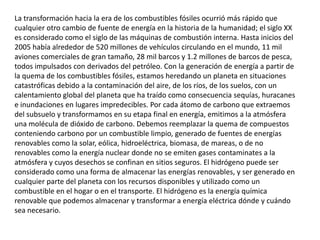 La transformación hacia la era de los combustibles fósiles ocurrió más rápido que cualquier otro cambio de fuente de energía en la historia de la humanidad; el siglo XX es considerado como el siglo de las máquinas de combustión interna. Hasta inicios del 2005 había alrededor de 520 millones de vehículos circulando en el mundo, 11 mil aviones comerciales de gran tamaño, 28 mil barcos y 1.2 millones de barcos de pesca, todos impulsados con derivados del petróleo. Con la generación de energía a partir de la quema de los combustibles fósiles, estamos heredando un planeta en situaciones catastróficas debido a la contaminación del aire, de los ríos, de los suelos, con un calentamiento global del planeta que ha traído como consecuencia sequías, huracanes e inundaciones en lugares impredecibles. Por cada átomo de carbono que extraemos del subsuelo y transformamos en su etapa final en energía, emitimos a la atmósfera una molécula de dióxido de carbono. Debemos reemplazar la quema de compuestos conteniendo carbono por un combustible limpio, generado de fuentes de energías renovables como la solar, eólica, hidroeléctrica, biomasa, de mareas, o de no renovables como la energía nuclear donde no se emiten gases contaminates a la atmósfera y cuyos desechos se confinan en sitios seguros. El hidrógeno puede ser considerado como una forma de almacenar las energías renovables, y ser generado en cualquier parte del planeta con los recursos disponibles y utilizado como un combustible en el hogar o en el transporte. El hidrógeno es la energía química renovable que podemos almacenar y transformar a energía eléctrica dónde y cuándo sea necesario. 