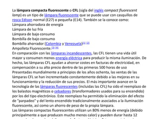 La lámpara compacta fluorescente o CFL (sigla del ingléscompact fluorescentlamp) es un tipo de lámpara fluorescente que se puede usar con casquillos de rosca Edison normal (E27) o pequeña (E14). También se la conoce como:Lámpara ahorradora de energíaLámpara de luz fríaLámpara de bajo consumoBombilla de bajo consumoBombillo ahorrador (Colombia y Venezuela)[1][2]Ampolleta Fluorescente.[3][4]En comparación con las lámparas incandescentes, las CFL tienen una vida útil mayor y consumen menos energía eléctrica para producir la misma iluminación. De hecho, las lámparas CFL ayudan a ahorrar costes en facturas de electricidad, en compensación a su alto precio dentro de las primeras 500 horas de uso Presentadas mundialmente a principios de los años ochenta, las ventas de las lámparas CFL se han incrementado constantemente debido a las mejoras en su funcionamiento y la reducción de sus precios. El más importante avance en la tecnología de las lámparas fluorescentes (incluidas las CFL) ha sido el reemplazo de los balastos magnéticos o cebadores (transformadores usados para su encendido) por los del tipo electrónico. Este reemplazo ha permitido la eliminación del efecto de "parpadeo" y del lento encendido tradicionalmente asociados a la iluminación fluorescente, así como un ahorro de peso de la propia lámpara.Las lámparas compactas fluorescentes utilizan un 80% menos de energía (debido principalmente a que producen mucho menos calor) y pueden durar hasta 12 veces más, ahorrando así dinero en la factura eléctrica. Este porcentaje mejora con cada nuevo modelo.El mercado de lámparas CFL ha sido ayudado por la producción de lámparas que pueden ser integradas o no. Las primeras contienen un tubo, un balasto electrónico y un borne atornillable en un portalámparas estándar; éstas permiten que las lámparas incandescentes sean sustituidas fácilmente. Las lámparas no integradas permiten el reemplazo del tubo y el uso prolongado del balasto; ya que el balasto electrónico tiene mayor duración que el tubo, puede ser más costoso y sofisticado al ofrecer la opción de graduar la intensidad de luz.Cada vez que un particular instala una bombilla de bajo consumo se ahorra la emisión de 20 kg de CO2 a la atmósfera al año (según el tipo de fuentes de generación eléctrica, que varía ampliamente de un país a otro y cambia en el tiempo).[cita requerida] La sustitución de las bombillas incandescentes en la Unión Europea ahorraría al menos 20 millones de toneladas de CO2 al año, lo que equivaldría a cerrar 25 centrales que utilizan energía contaminante.[cita requerida]Las lámparas CFL se fabrican para uso con corriente alterna y con corriente continua. Estas últimas suelen usarse para la iluminación interna de las caravanas (casas rodantes) y en luminarias activadas por energía solar. En algunos países, se suelen usar estas últimas como reemplazo de las linternas a base de queroseno.